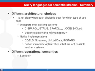 Query languages for semantic streams - Summary

• Different architectural choices
• It is not clear when each choice is best for which type of use
case
• Wrappers over existing systems
• C-SPARQL, ETALIS, SPARQLstream , CQELS-Cloud
• Better reliability and maintainability?
• Native implementations
• CQELS, Streaming Linked Data, INSTANS
• Better scalability: optimizations that are not possible
in other systems

• Different operational semantics
• See later

21

 