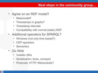 Next steps in the community group…
• Agree on an RDF model?
•
•
•
•

Metamodel?
Timestamps in graphs?
Timestamp intervals
Compatibility with normal (static) RDF

• Additional operators for SPARQL?
• Windows (not only time based?)
• CEP operators
• Semantics

• Go Web
• Volatile URIs
• Serialization: terse, compact
• Protocols: HTTP, Websockets?

 