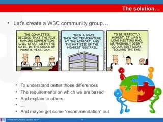 The solution…
• Let’s create a W3C community group…

•
•
•
•
•

To understand better those differences
The requirements on which we are based
And explain to others
…
And maybe get some “recommendation” out

<<Texto libre: proyecto, speaker, etc.>>

7

 
