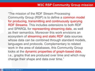 W3C RSP Community Group mission
“The mission of the RDF Stream Processing
Community Group (RSP) is to define a common model
for producing, transmitting and continuously querying
RDF Streams. This includes extensions to both RDF
and SPARQL for representing streaming data, as well
as their semantics. Moreover this work envisions an
ecosystem of streaming and static RDF data sources
whose data can be combined through standard models,
languages and protocols. Complementary to related
work in the area of databases, this Community Group
looks at the dynamic properties of graph-based data,
i.e., graphs that are produced over time and which may
change their shape and data over time.”

<<Texto libre: proyecto, speaker, etc.>>

9

 