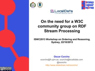 On the need for a W3C
community group on RDF
Stream Processing
ISWC2013 Workshop on Ordering and Reasoning,
Sydney, 22/10/2013

Oscar Corcho
ocorcho@fi.upm.es, ocorcho@localidata.com
@ocorcho
http://www.slideshare.net/ocorcho/

 