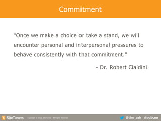 Commitment

“Once we make a choice or take a stand, we will
encounter personal and interpersonal pressures to

behave consistently with that commitment.”
- Dr. Robert Cialdini

Copyright
Copyright © 2013, SiteTuners - All Rights Reserved. © 2012, SiteTuners- All Rights Reserved.

@tim_ash #pubcon

 