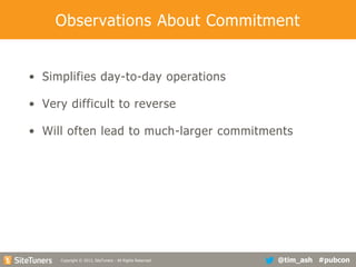 Observations About Commitment
• Simplifies day-to-day operations
• Very difficult to reverse
• Will often lead to much-larger commitments

Copyright
Copyright © 2013, SiteTuners - All Rights Reserved. © 2012, SiteTuners- All Rights Reserved.

@tim_ash #pubcon

 