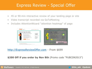 Express Review - Special Offer
•

45 or 90-min interactive review of your landing page or site

•

Video transcript recorded via GoToMeeting

•

Includes AttentionWizard “attention heatmap” of page

http://ExpressReviewOffer.com - From $699
$200 Off if you order by Nov 8th (Promo code “PUBCON2013”)

Copyright
Copyright © 2013, SiteTuners - All Rights Reserved. © 2012, SiteTuners- All Rights Reserved.

@tim_ash #pubcon

 