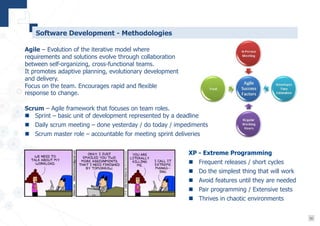 10
Software Development - Methodologies
Agile – Evolution of the iterative model where
requirements and solutions evolve through collaboration
between self-organizing, cross-functional teams.
It promotes adaptive planning, evolutionary development
and delivery.
Focus on the team. Encourages rapid and flexible
response to change.
XP - Extreme Programming
 Frequent releases / short cycles
 Do the simplest thing that will work
 Avoid features until they are needed
 Pair programming / Extensive tests
 Thrives in chaotic environments
Scrum – Agile framework that focuses on team roles.
 Sprint – basic unit of development represented by a deadline
 Daily scrum meeting – done yesterday / do today / impediments
 Scrum master role – accountable for meeting sprint deliveries
 