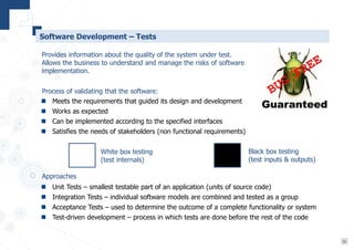 16
Software Development – Tests
 Unit Tests – smallest testable part of an application (units of source code)
 Integration Tests – individual software models are combined and tested as a group
 Acceptance Tests – used to determine the outcome of a complete functionality or system
 Test-driven development – process in which tests are done before the rest of the code
Provides information about the quality of the system under test.
Allows the business to understand and manage the risks of software
implementation.
 Meets the requirements that guided its design and development
 Works as expected
 Can be implemented according to the specified interfaces
 Satisfies the needs of stakeholders (non functional requirements)
Process of validating that the software:
Approaches
White box testing
(test internals)
Black box testing
(test inputs & outputs)
 