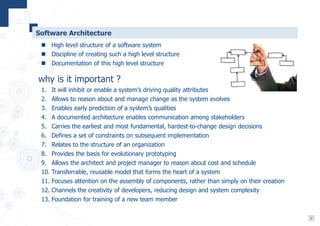 3
Software Architecture
 High level structure of a software system
 Discipline of creating such a high level structure
 Documentation of this high level structure
why is it important ?
1. It will inhibit or enable a system’s driving quality attributes
2. Allows to reason about and manage change as the system evolves
3. Enables early prediction of a system’s qualities
4. A documented architecture enables communication among stakeholders
5. Carries the earliest and most fundamental, hardest-to-change design decisions
6. Defines a set of constraints on subsequent implementation
7. Relates to the structure of an organization
8. Provides the basis for evolutionary prototyping
9. Allows the architect and project manager to reason about cost and schedule
10. Transferrable, reusable model that forms the heart of a system
11. Focuses attention on the assembly of components, rather than simply on their creation
12. Channels the creativity of developers, reducing design and system complexity
13. Foundation for training of a new team member
 