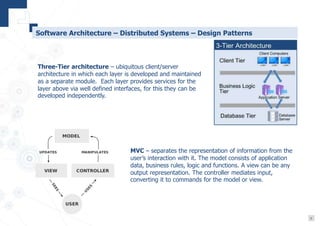 6
Software Architecture – Distributed Systems – Design Patterns
Three-Tier architecture – ubiquitous client/server
architecture in which each layer is developed and maintained
as a separate module. Each layer provides services for the
layer above via well defined interfaces, for this they can be
developed independently.
MVC – separates the representation of information from the
user’s interaction with it. The model consists of application
data, business rules, logic and functions. A view can be any
output representation. The controller mediates input,
converting it to commands for the model or view.
 