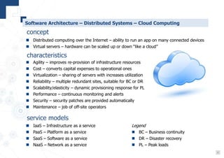 7
Software Architecture – Distributed Systems – Cloud Computing
 IaaS – Infrastructure as a service
 PaaS – Platform as a service
 SaaS – Software as a service
 NaaS – Network as a service
concept
service models
characteristics
 Agility – improves re-provision of infrastructure resources
 Cost – converts capital expenses to operational ones
 Virtualization – sharing of servers with increases utilization
 Reliability – multiple redundant sites, suitable for BC or DR
 Scalability/elasticity – dynamic provisioning response for PL
 Performance – continuous monitoring and alerts
 Security – security patches are provided automatically
 Maintenance – job of off-site operators
 Distributed computing over the Internet – ability to run an app on many connected devices
 Virtual servers – hardware can be scaled up or down “like a cloud”
Legend
 BC – Business continuity
 DR – Disaster recovery
 PL – Peak loads
 