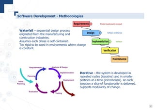 9
Software Development - Methodologies
Waterfall – sequential design process
originated from the manufacturing and
construction industries.
Assumes each phase is self-contained.
Too rigid to be used in environments where change
is constant.
Iterative – the system is developed in
repeated cycles (iterative) and in smaller
portions at a time (incremental). At each
iteration a slice of functionality is delivered.
Supports modularity of change.
 