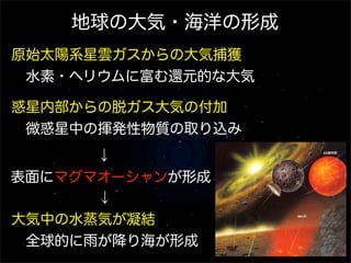 地球の大気・海洋の形成
原始太陽系星雲ガスからの大気捕獲
 水素・ヘリウムに富む還元的な大気
惑星内部からの脱ガス大気の付加
 微惑星中の揮発性物質の取り込み
      ↓
表面にマグマオーシャンが形成
      ↓
大気中の水蒸気が凝結
 全球的に雨が降り海が形成

 