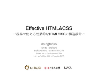 Effective HTML&CSS
〜現場で使える効果的なHTML/CSSの構造設計〜
#singtacks
SHIN Takeuchi
BIZREACH Inc. - Co-Founder/CTO
LUXA Inc. – Co-Founder/CTO
Lei Hau’oli Co., Ltd. – Founder/CEO

 