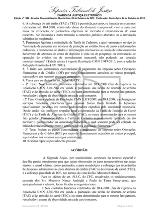Superior Tribunal de Justiça
DIÁRIO DA JUSTIÇA ELETRÔNICO
Edição nº 1394 - Brasília, Disponibilização: Quarta-feira, 23 de Outubro de 2013 Publicação: Quinta-feira, 24 de Outubro de 2013

6. A cobrança de tais tarifas (TAC e TEC) é permitida, portanto, se baseada em contratos
celebrados até 30.4.2008, ressalvado abuso devidamente comprovado caso a caso, por
meio da invocação de parâmetros objetivos de mercado e circunstâncias do caso
concreto, não bastando a mera remissão a conceitos jurídicos abstratos ou à convicção
subjetiva do magistrado.
7. Permanece legítima a estipulação da Tarifa de Cadastro, a qual remunera o serviço de
"realização de pesquisa em serviços de proteção ao crédito, base de dados e informações
cadastrais, e tratamento de dados e informações necessários ao inicio de relacionamento
decorrente da abertura de conta de depósito à vista ou de poupança ou contratação de
operação de crédito ou de arrendamento mercantil, não podendo ser cobrada
cumulativamente" (Tabela anexa à vigente Resolução CMN 3.919/2010, com a redação
dada pela Resolução 4.021/2011).
8. É lícito aos contratantes convencionar o pagamento do Imposto sobre Operações
Financeiras e de Crédito (IOF) por meio financiamento acessório ao mútuo principal,
sujeitando-o aos mesmos encargos contratuais.
9. Teses para os efeitos do art. 543-C do CPC:
- 1ª Tese: Nos contratos bancários celebrados até 30.4.2008 (fim da vigência da
Resolução CMN 2.303/96) era válida a pactuação das tarifas de abertura de crédito
(TAC) e de emissão de carnê (TEC), ou outra denominação para o mesmo fato gerador,
ressalvado o exame de abusividade em cada caso concreto.
- 2ª Tese: Com a vigência da Resolução CMN 3.518/2007, em 30.4.2008, a cobrança por
serviços bancários prioritários para pessoas físicas ficou limitada às hipóteses
taxativamente previstas em norma padronizadora expedida pela autoridade monetária.
Desde então, não mais tem respaldo legal a contratação da Tarifa de Emissão de Carnê
(TEC) e da Tarifa de Abertura de Crédito (TAC), ou outra denominação para o mesmo
fato gerador. Permanece válida a Tarifa de Cadastro expressamente tipificada em ato
normativo padronizador da autoridade monetária, a qual somente pode ser cobrada no
início do relacionamento entre o consumidor e a instituição financeira.
- 3ª Tese: Podem as partes convencionar o pagamento do Imposto sobre Operações
Financeiras e de Crédito (IOF) por meio de financiamento acessório ao mútuo principal,
sujeitando-o aos mesmos encargos contratuais.
10. Recurso especial parcialmente provido.
ACÓRDÃO
A Segunda Seção, por unanimidade, conheceu do recurso especial e
deu-lhe parcial provimento para que sejam observados os juros remuneratórios nas taxas
mensal e anual efetiva, como pactuados, e para restabelecer a cobrança das taxas/tarifas
de despesas administrativas para abertura de crédito (TAC) e de emissão de carnê (TEC),
e a cobrança parcelada do IOF, nos termos do voto da Sra. Ministra Relatora.
Para os efeitos do art. 543-C, do CPC, ressalvados os posicionamentos
pessoais dos Srs. Ministros Nancy Andrighi e Paulo de Tarso Sanseverino, que
acompanharam a relatora, foram fixadas as seguintes teses:
1. Nos contratos bancários celebrados até 30.4.2008 (fim da vigência da
Resolução CMN 2.303/96) era válida a pactuação das tarifas de abertura de crédito
(TAC) e de emissão de carnê (TEC), ou outra denominação para o mesmo fato gerador,
ressalvado o exame de abusividade em cada caso concreto;
Documento: 27138258

Página 2 de 3

 