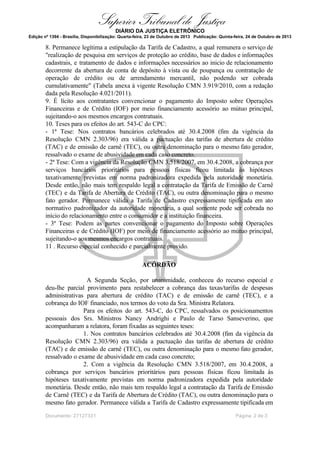 Superior Tribunal de Justiça
DIÁRIO DA JUSTIÇA ELETRÔNICO
Edição nº 1394 - Brasília, Disponibilização: Quarta-feira, 23 de Outubro de 2013 Publicação: Quinta-feira, 24 de Outubro de 2013

8. Permanece legítima a estipulação da Tarifa de Cadastro, a qual remunera o serviço de
"realização de pesquisa em serviços de proteção ao crédito, base de dados e informações
cadastrais, e tratamento de dados e informações necessários ao inicio de relacionamento
decorrente da abertura de conta de depósito à vista ou de poupança ou contratação de
operação de crédito ou de arrendamento mercantil, não podendo ser cobrada
cumulativamente" (Tabela anexa à vigente Resolução CMN 3.919/2010, com a redação
dada pela Resolução 4.021/2011).
9. É lícito aos contratantes convencionar o pagamento do Imposto sobre Operações
Financeiras e de Crédito (IOF) por meio financiamento acessório ao mútuo principal,
sujeitando-o aos mesmos encargos contratuais.
10. Teses para os efeitos do art. 543-C do CPC:
- 1ª Tese: Nos contratos bancários celebrados até 30.4.2008 (fim da vigência da
Resolução CMN 2.303/96) era válida a pactuação das tarifas de abertura de crédito
(TAC) e de emissão de carnê (TEC), ou outra denominação para o mesmo fato gerador,
ressalvado o exame de abusividade em cada caso concreto.
- 2ª Tese: Com a vigência da Resolução CMN 3.518/2007, em 30.4.2008, a cobrança por
serviços bancários prioritários para pessoas físicas ficou limitada às hipóteses
taxativamente previstas em norma padronizadora expedida pela autoridade monetária.
Desde então, não mais tem respaldo legal a contratação da Tarifa de Emissão de Carnê
(TEC) e da Tarifa de Abertura de Crédito (TAC), ou outra denominação para o mesmo
fato gerador. Permanece válida a Tarifa de Cadastro expressamente tipificada em ato
normativo padronizador da autoridade monetária, a qual somente pode ser cobrada no
início do relacionamento entre o consumidor e a instituição financeira.
- 3ª Tese: Podem as partes convencionar o pagamento do Imposto sobre Operações
Financeiras e de Crédito (IOF) por meio de financiamento acessório ao mútuo principal,
sujeitando-o aos mesmos encargos contratuais.
11 . Recurso especial conhecido e parcialmente provido.
ACÓRDÃO
A Segunda Seção, por unanimidade, conheceu do recurso especial e
deu-lhe parcial provimento para restabelecer a cobrança das taxas/tarifas de despesas
administrativas para abertura de crédito (TAC) e de emissão de carnê (TEC), e a
cobrança do IOF financiado, nos termos do voto da Sra. Ministra Relatora.
Para os efeitos do art. 543-C, do CPC, ressalvados os posicionamentos
pessoais dos Srs. Ministros Nancy Andrighi e Paulo de Tarso Sanseverino, que
acompanharam a relatora, foram fixadas as seguintes teses:
1. Nos contratos bancários celebrados até 30.4.2008 (fim da vigência da
Resolução CMN 2.303/96) era válida a pactuação das tarifas de abertura de crédito
(TAC) e de emissão de carnê (TEC), ou outra denominação para o mesmo fato gerador,
ressalvado o exame de abusividade em cada caso concreto;
2. Com a vigência da Resolução CMN 3.518/2007, em 30.4.2008, a
cobrança por serviços bancários prioritários para pessoas físicas ficou limitada às
hipóteses taxativamente previstas em norma padronizadora expedida pela autoridade
monetária. Desde então, não mais tem respaldo legal a contratação da Tarifa de Emissão
de Carnê (TEC) e da Tarifa de Abertura de Crédito (TAC), ou outra denominação para o
mesmo fato gerador. Permanece válida a Tarifa de Cadastro expressamente tipificada em
Documento: 27127331

Página 2 de 3

 
