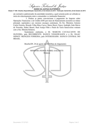 Superior Tribunal de Justiça
DIÁRIO DA JUSTIÇA ELETRÔNICO
Edição nº 1394 - Brasília, Disponibilização: Quarta-feira, 23 de Outubro de 2013 Publicação: Quinta-feira, 24 de Outubro de 2013

ato normativo padronizador da autoridade monetária, a qual somente pode ser cobrada no
início do relacionamento entre o consumidor e a instituição financeira;
3. Podem as partes convencionar o pagamento do Imposto sobre
Operações Financeiras e de Crédito (IOF) por meio de financiamento acessório ao mútuo
principal, sujeitando-o aos mesmos encargos contratuais. Os Srs. Ministros Antonio
Carlos Ferreira, Ricardo Villas Bôas Cueva, Marco Buzzi, Nancy Andrighi, João Otávio
de Noronha, Sidnei Beneti, Raul Araújo Filho e Paulo de Tarso Sanseverino votaram
com a Sra. Ministra Relatora.
Sustentaram oralmente, o Dr. MARCOS CAVALCANTE DE
OLIVEIRA, pelo RECORRENTE: BANCO VOLKSWAGEN e o Dr. ISAAC
SIDNEY MENEZES FERREIRA, pelo INTERESSADO.: BANCO CENTRAL DO
BRASIL.
Brasília/DF, 28 de agosto de 2013(Data do Julgamento)

MINISTRA MARIA ISABEL GALLOTTI
Relatora

Documento: 27127331

Página 3 de 3

 