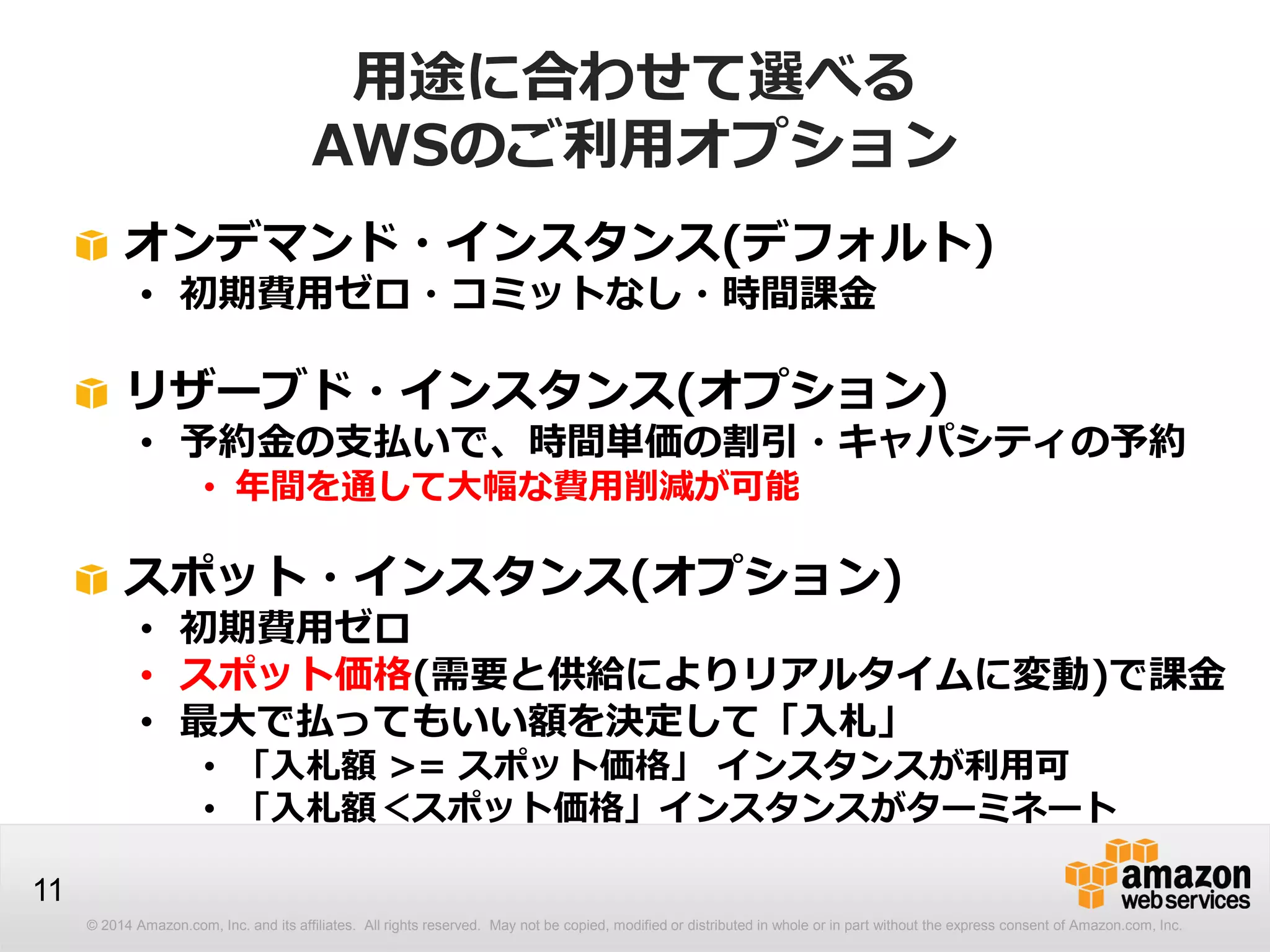 © 2014 Amazon.com, Inc. and its affiliates. All rights reserved. May not be copied, modified or distributed in whole or in part without the express consent of Amazon.com, Inc.
11
用途に合わせて選べる
AWSのご利用オプション
オンデマンド・インスタンス(デフォルト)
• 初期費用ゼロ・コミットなし・時間課金
リザーブド・インスタンス(オプション)
• 予約金の支払いで、時間単価の割引・キャパシティの予約
• 年間を通して大幅な費用削減が可能
スポット・インスタンス(オプション)
• 初期費用ゼロ
• スポット価格(需要と供給によりリアルタイムに変動)で課金
• 最大で払ってもいい額を決定して「入札」
• 「入札額 >= スポット価格」 インスタンスが利用可
• 「入札額＜スポット価格」インスタンスがターミネート
 