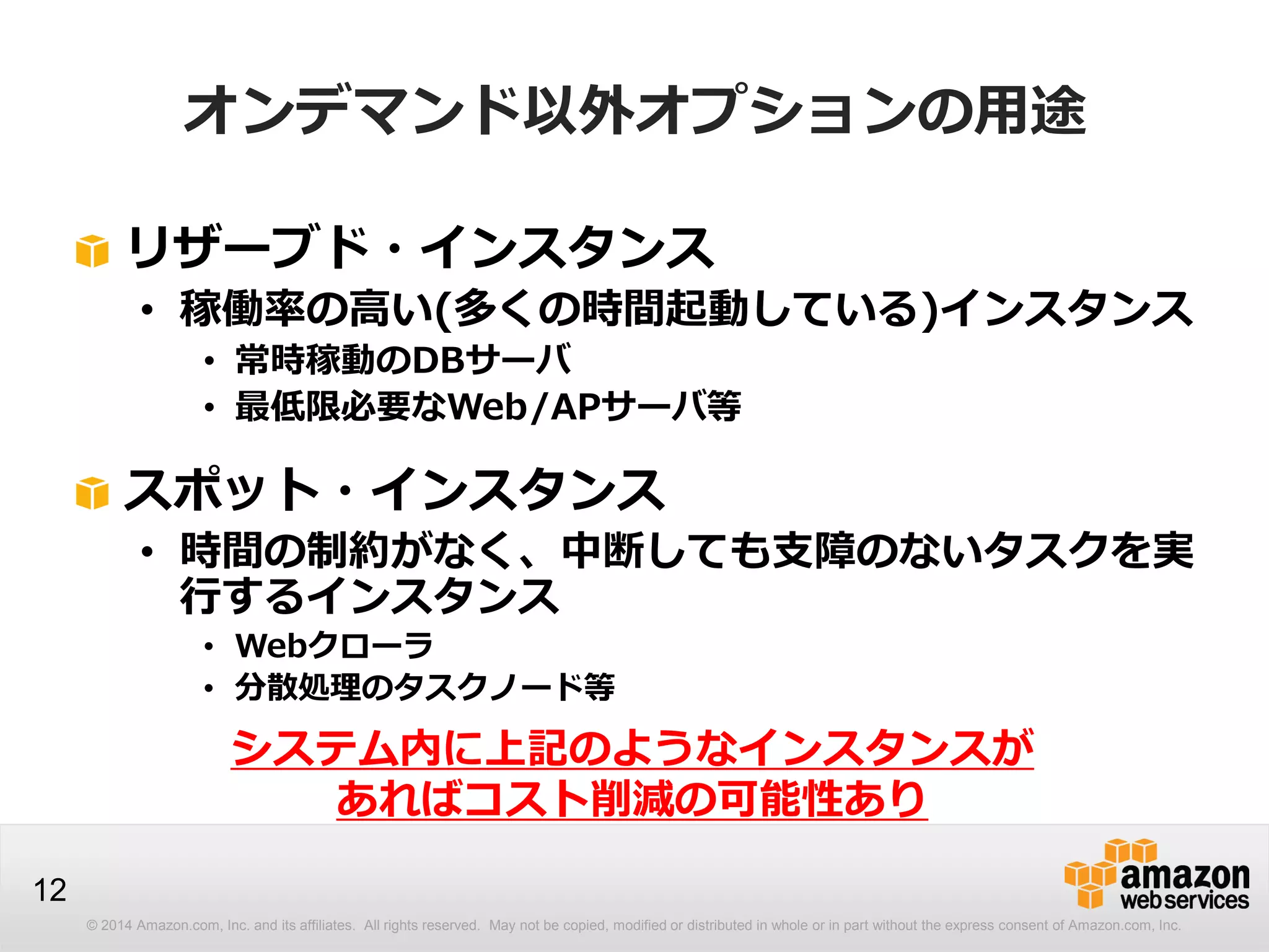 © 2014 Amazon.com, Inc. and its affiliates. All rights reserved. May not be copied, modified or distributed in whole or in part without the express consent of Amazon.com, Inc.
12
オンデマンド以外オプションの用途
リザーブド・インスタンス
• 稼働率の高い(多くの時間起動している)インスタンス
• 常時稼動のDBサーバ
• 最低限必要なWeb/APサーバ等
スポット・インスタンス
• 時間の制約がなく、中断しても支障のないタスクを実
行するインスタンス
• Webクローラ
• 分散処理のタスクノード等
システム内に上記のようなインスタンスが
あればコスト削減の可能性あり
 