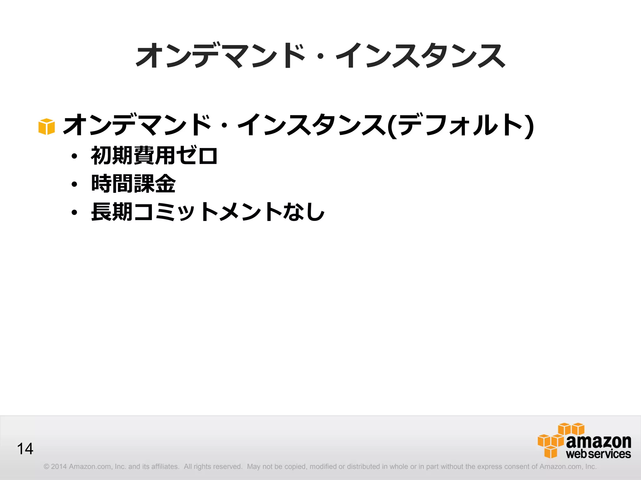 © 2014 Amazon.com, Inc. and its affiliates. All rights reserved. May not be copied, modified or distributed in whole or in part without the express consent of Amazon.com, Inc.
14
オンデマンド・インスタンス
オンデマンド・インスタンス(デフォルト)
• 初期費用ゼロ
• 時間課金
• 長期コミットメントなし
 