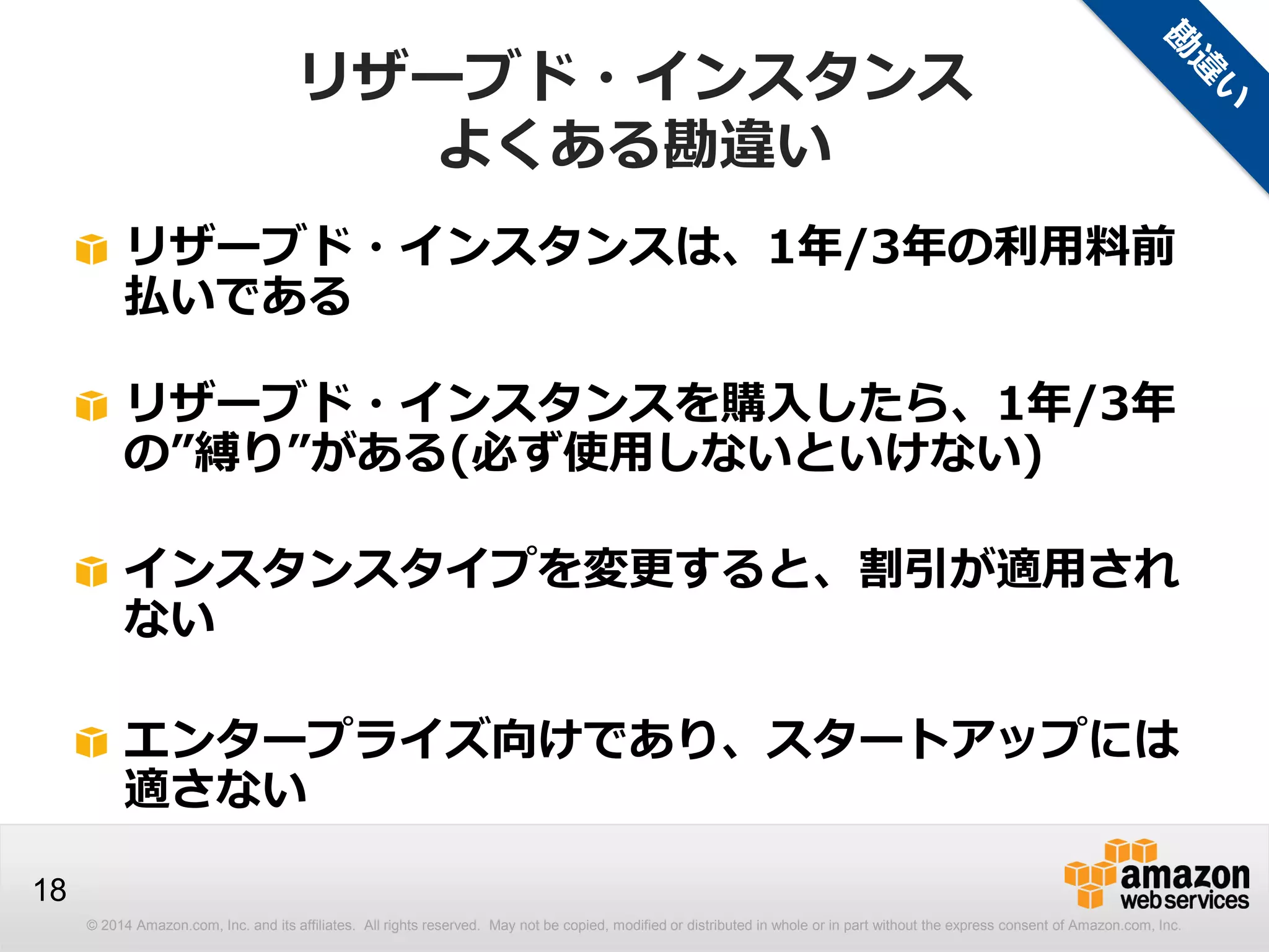 © 2014 Amazon.com, Inc. and its affiliates. All rights reserved. May not be copied, modified or distributed in whole or in part without the express consent of Amazon.com, Inc.
18
リザーブド・インスタンス
よくある勘違い
リザーブド・インスタンスは、1年/3年の利用料前
払いである
リザーブド・インスタンスを購入したら、1年/3年
の”縛り”がある(必ず使用しないといけない)
インスタンスタイプを変更すると、割引が適用され
ない
エンタープライズ向けであり、スタートアップには
適さない
 