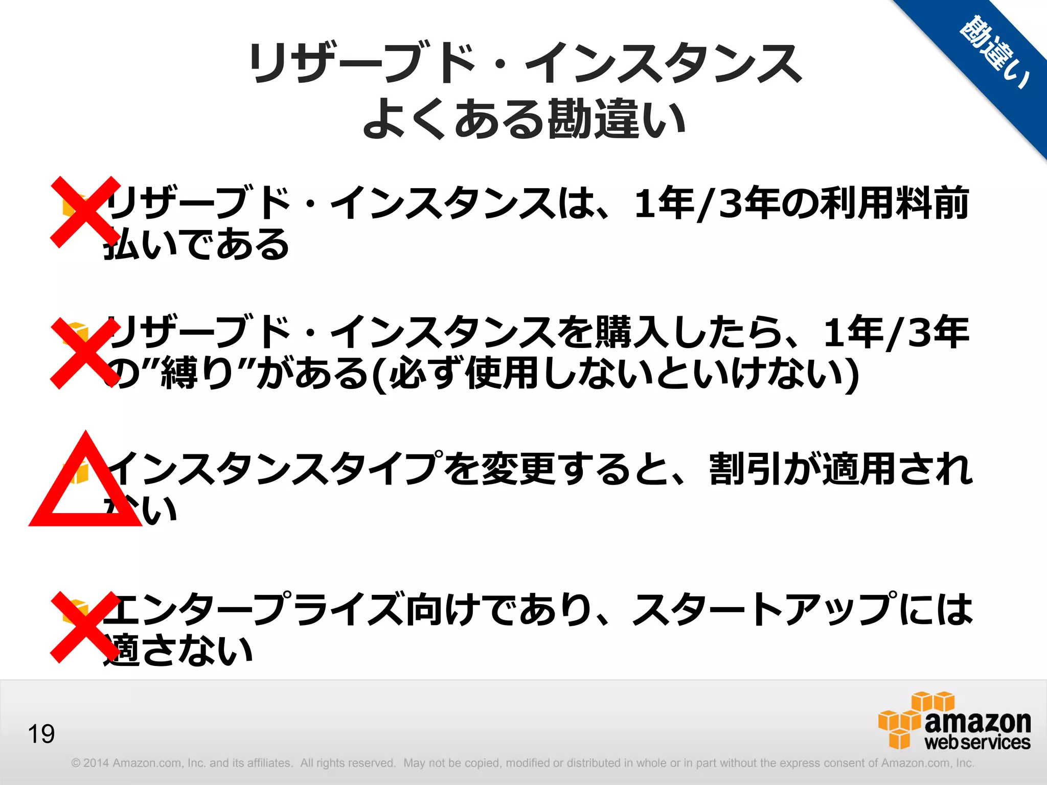 © 2014 Amazon.com, Inc. and its affiliates. All rights reserved. May not be copied, modified or distributed in whole or in part without the express consent of Amazon.com, Inc.
19
リザーブド・インスタンス
よくある勘違い
リザーブド・インスタンスは、1年/3年の利用料前
払いである
リザーブド・インスタンスを購入したら、1年/3年
の”縛り”がある(必ず使用しないといけない)
インスタンスタイプを変更すると、割引が適用され
ない
エンタープライズ向けであり、スタートアップには
適さない
×
×
×
△
 