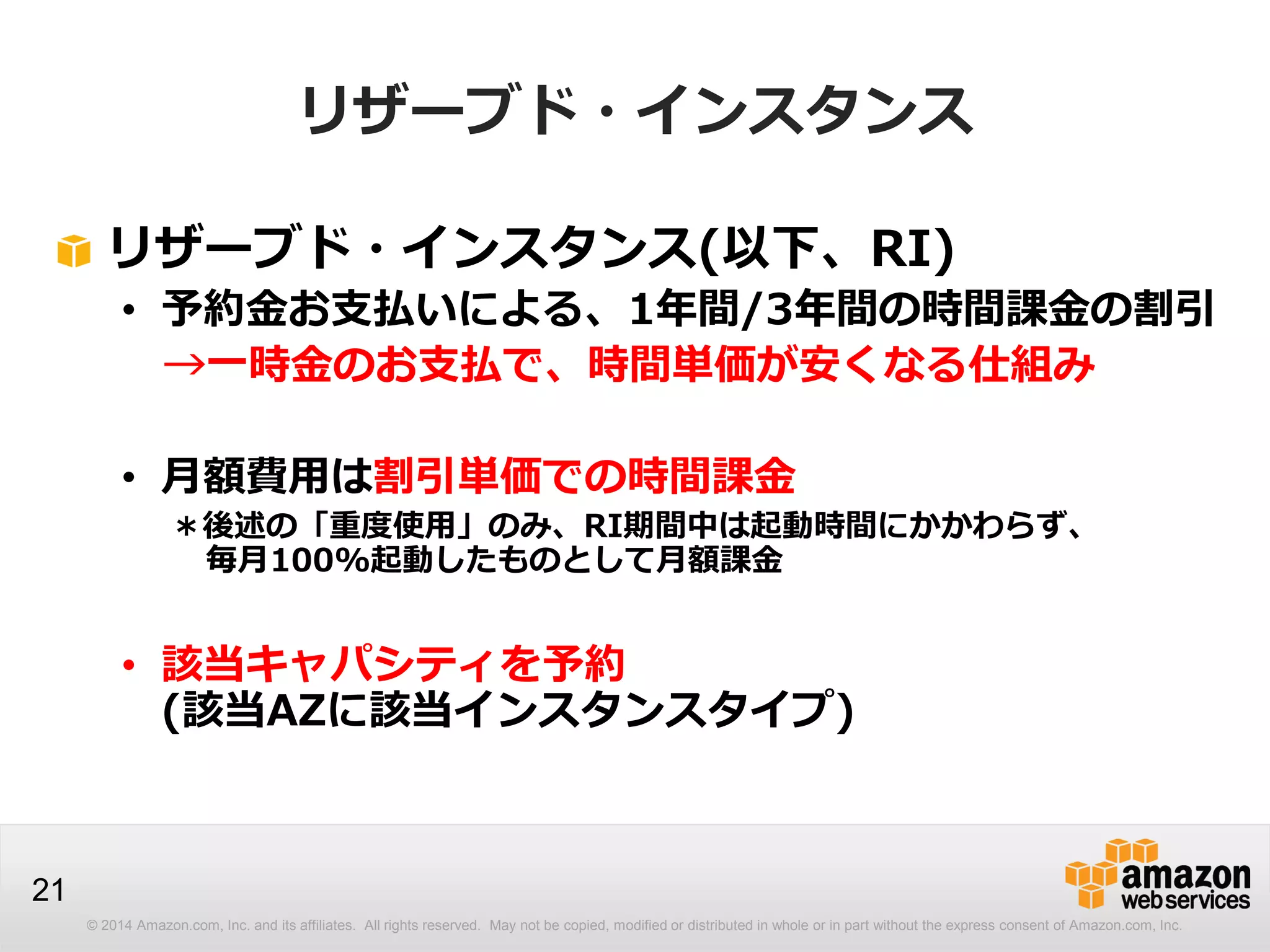 © 2014 Amazon.com, Inc. and its affiliates. All rights reserved. May not be copied, modified or distributed in whole or in part without the express consent of Amazon.com, Inc.
21
リザーブド・インスタンス
リザーブド・インスタンス(以下、RI)
• 予約金お支払いによる、1年間/3年間の時間課金の割引
→一時金のお支払で、時間単価が安くなる仕組み
• 月額費用は割引単価での時間課金
＊後述の「重度使用」のみ、RI期間中は起動時間にかかわらず、
毎月100%起動したものとして月額課金
• 該当キャパシティを予約
(該当AZに該当インスタンスタイプ)
 
