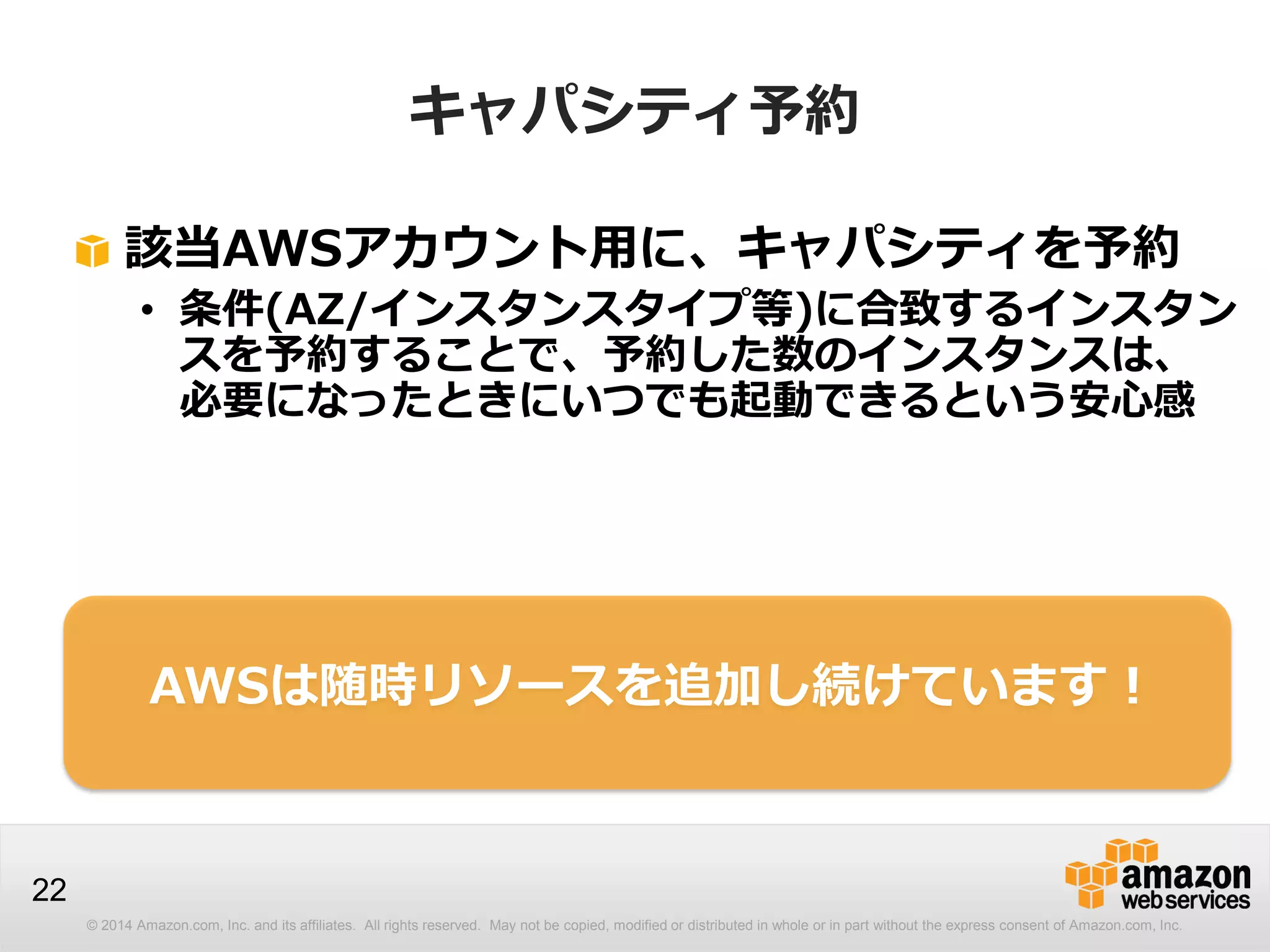 © 2014 Amazon.com, Inc. and its affiliates. All rights reserved. May not be copied, modified or distributed in whole or in part without the express consent of Amazon.com, Inc.
22
キャパシティ予約
該当AWSアカウント用に、キャパシティを予約
• 条件(AZ/インスタンスタイプ等)に合致するインスタン
スを予約することで、予約した数のインスタンスは、
必要になったときにいつでも起動できるという安心感
AWSは随時リソースを追加し続けています！
 