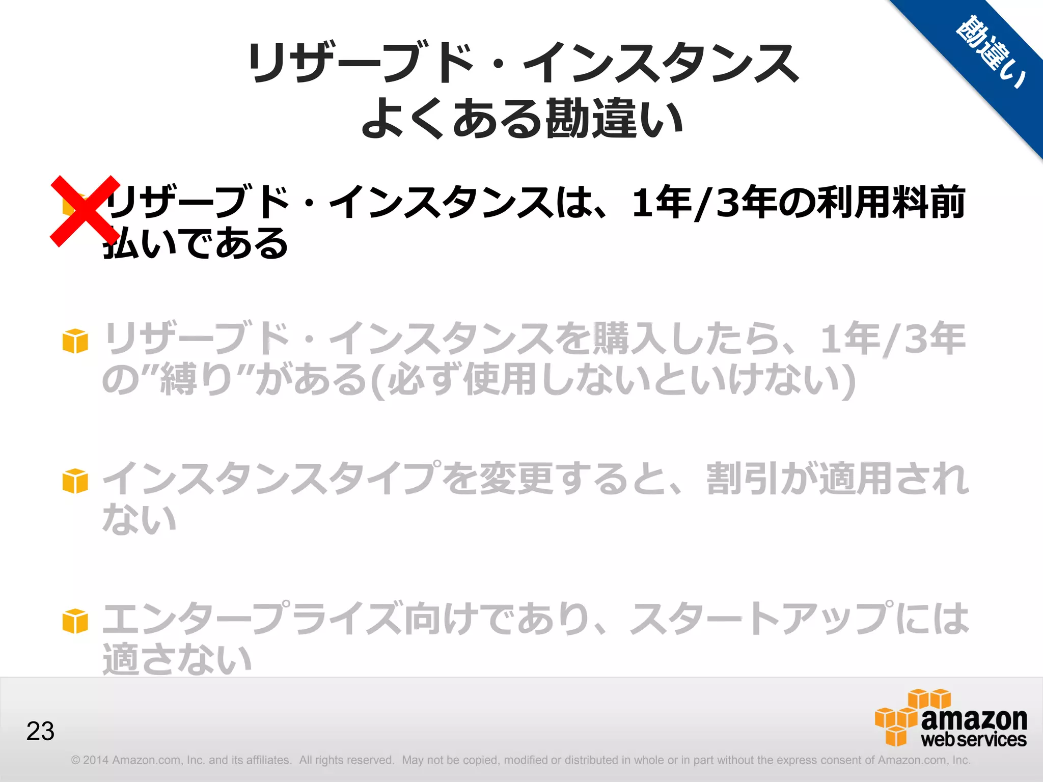 © 2014 Amazon.com, Inc. and its affiliates. All rights reserved. May not be copied, modified or distributed in whole or in part without the express consent of Amazon.com, Inc.
23
リザーブド・インスタンスは、1年/3年の利用料前
払いである
リザーブド・インスタンスを購入したら、1年/3年
の”縛り”がある(必ず使用しないといけない)
インスタンスタイプを変更すると、割引が適用され
ない
エンタープライズ向けであり、スタートアップには
適さない
×
リザーブド・インスタンス
よくある勘違い
 