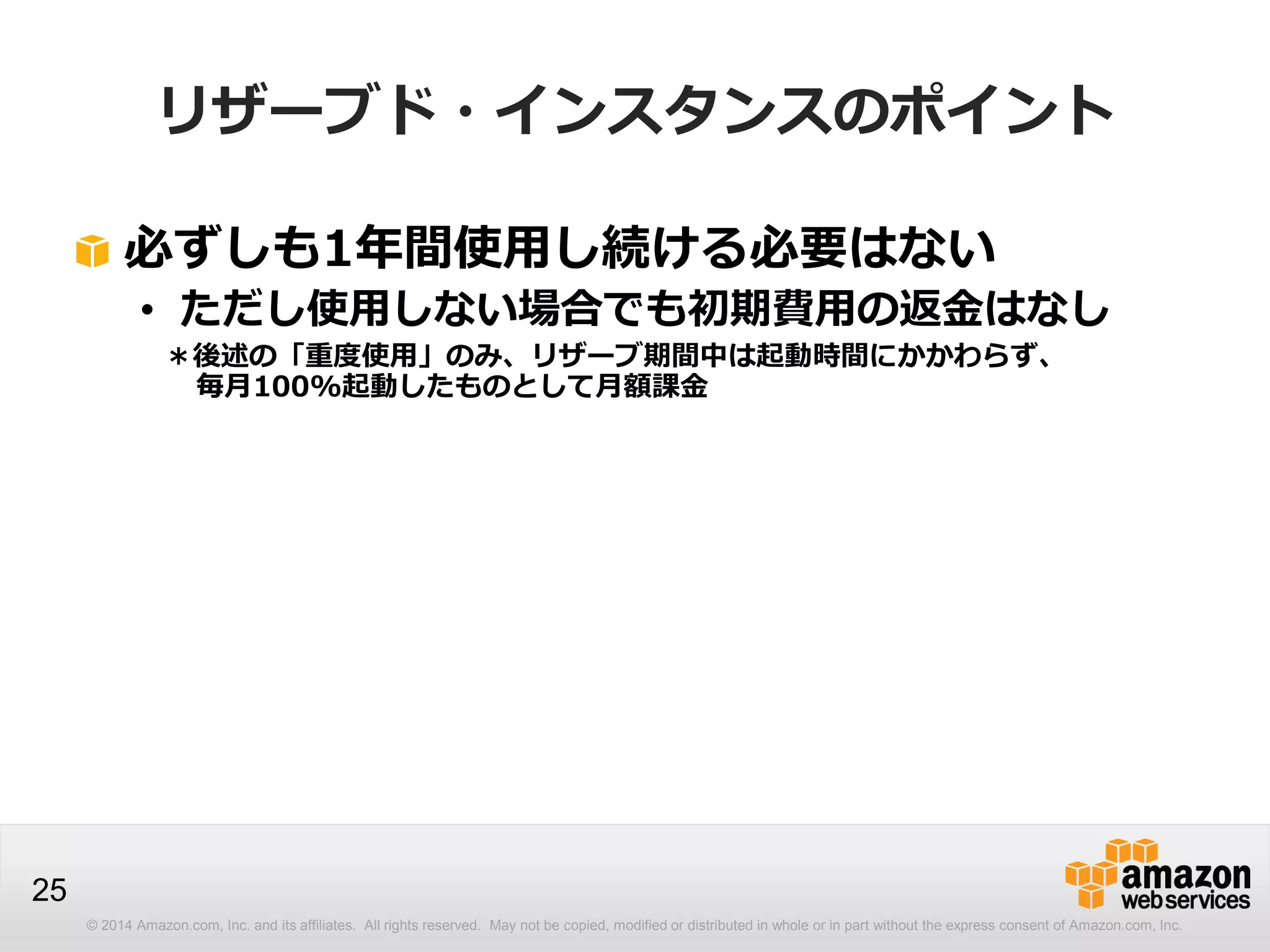© 2014 Amazon.com, Inc. and its affiliates. All rights reserved. May not be copied, modified or distributed in whole or in part without the express consent of Amazon.com, Inc.
25
リザーブド・インスタンスのポイント
必ずしも1年間使用し続ける必要はない
• ただし使用しない場合でも初期費用の返金はなし
＊後述の「重度使用」のみ、リザーブ期間中は起動時間にかかわらず、
毎月100%起動したものとして月額課金
 