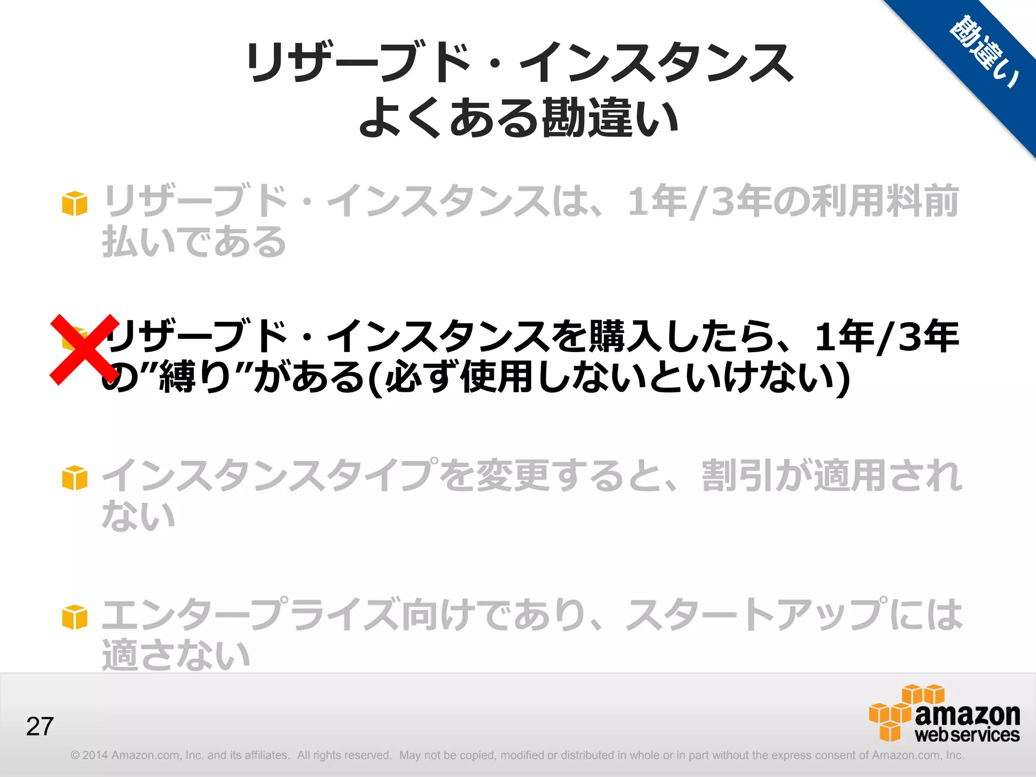 © 2014 Amazon.com, Inc. and its affiliates. All rights reserved. May not be copied, modified or distributed in whole or in part without the express consent of Amazon.com, Inc.
27
リザーブド・インスタンスは、1年/3年の利用料前
払いである
リザーブド・インスタンスを購入したら、1年/3年
の”縛り”がある(必ず使用しないといけない)
インスタンスタイプを変更すると、割引が適用され
ない
エンタープライズ向けであり、スタートアップには
適さない
×
リザーブド・インスタンス
よくある勘違い
 