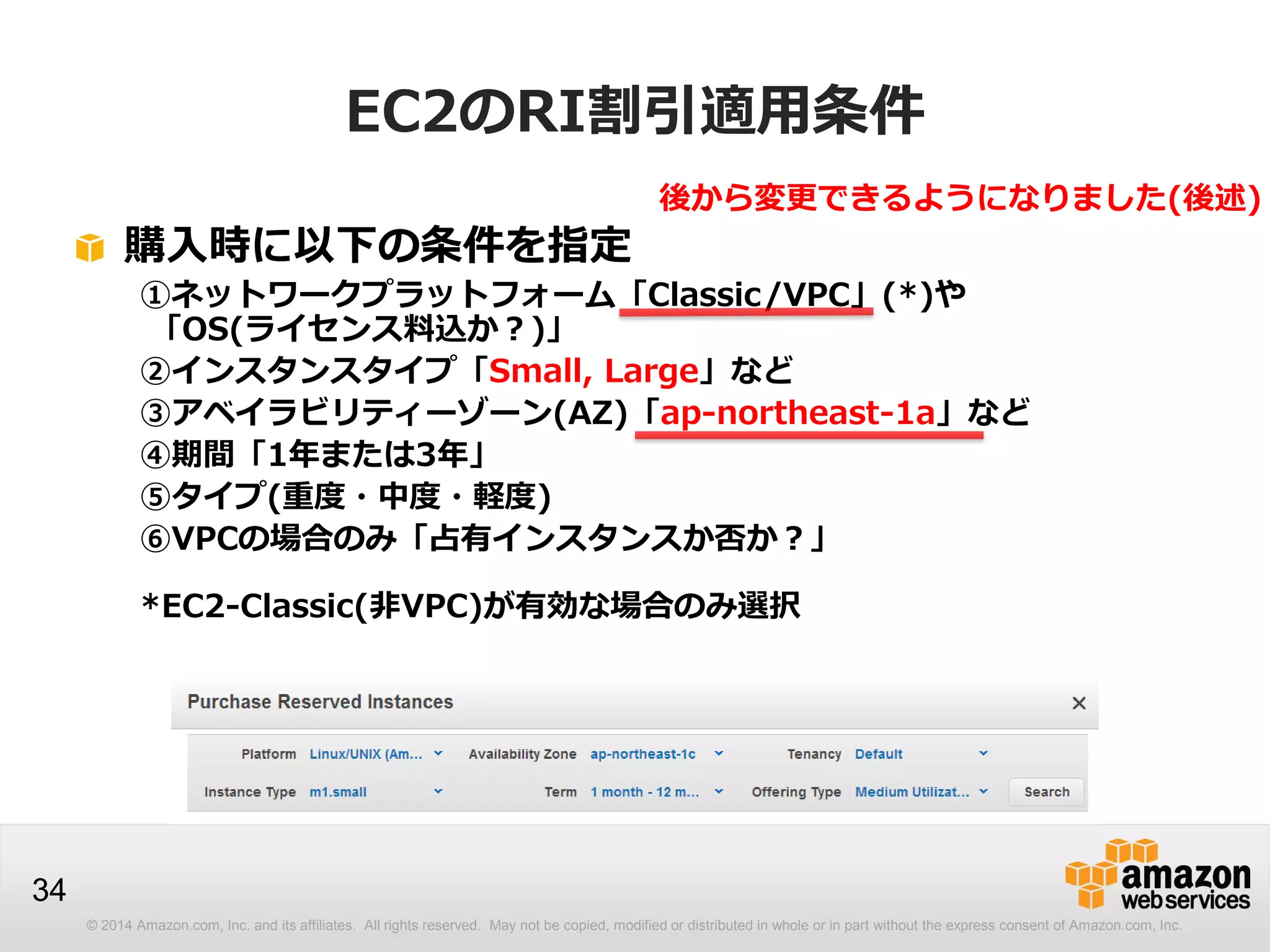 © 2014 Amazon.com, Inc. and its affiliates. All rights reserved. May not be copied, modified or distributed in whole or in part without the express consent of Amazon.com, Inc.
34
EC2のRI割引適用条件
購入時に以下の条件を指定
①ネットワークプラットフォーム「Classic/VPC」(*)や
「OS(ライセンス料込か？)」
②インスタンスタイプ「Small, Large」など
③アベイラビリティーゾーン(AZ)「ap-northeast-1a」など
④期間「1年または3年」
⑤タイプ(重度・中度・軽度)
⑥VPCの場合のみ「占有インスタンスか否か？」
*EC2-Classic(非VPC)が有効な場合のみ選択
後から変更できるようになりました(後述)
 