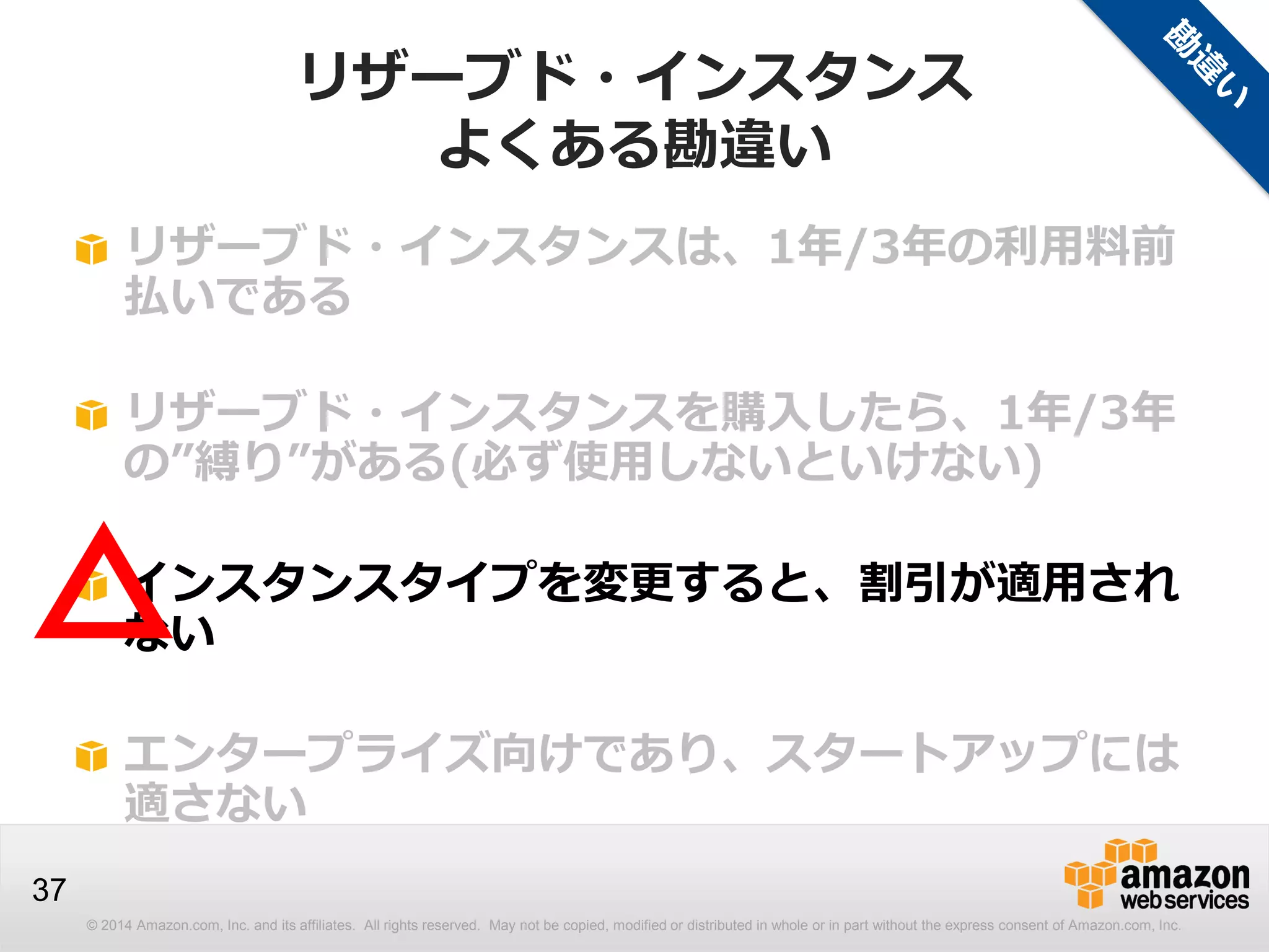 © 2014 Amazon.com, Inc. and its affiliates. All rights reserved. May not be copied, modified or distributed in whole or in part without the express consent of Amazon.com, Inc.
37
リザーブド・インスタンスは、1年/3年の利用料前
払いである
リザーブド・インスタンスを購入したら、1年/3年
の”縛り”がある(必ず使用しないといけない)
インスタンスタイプを変更すると、割引が適用され
ない
エンタープライズ向けであり、スタートアップには
適さない
△
リザーブド・インスタンス
よくある勘違い
 