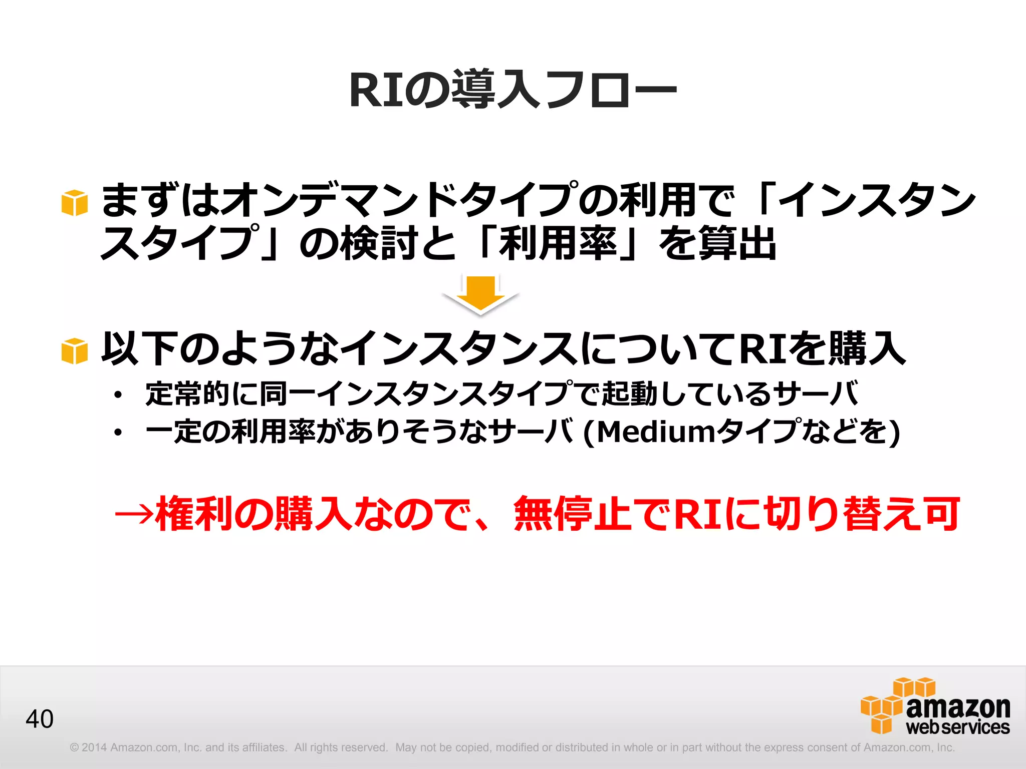 © 2014 Amazon.com, Inc. and its affiliates. All rights reserved. May not be copied, modified or distributed in whole or in part without the express consent of Amazon.com, Inc.
40
RIの導入フロー
まずはオンデマンドタイプの利用で「インスタン
スタイプ」の検討と「利用率」を算出
以下のようなインスタンスについてRIを購入
• 定常的に同一インスタンスタイプで起動しているサーバ
• 一定の利用率がありそうなサーバ (Mediumタイプなどを)
→権利の購入なので、無停止でRIに切り替え可
 