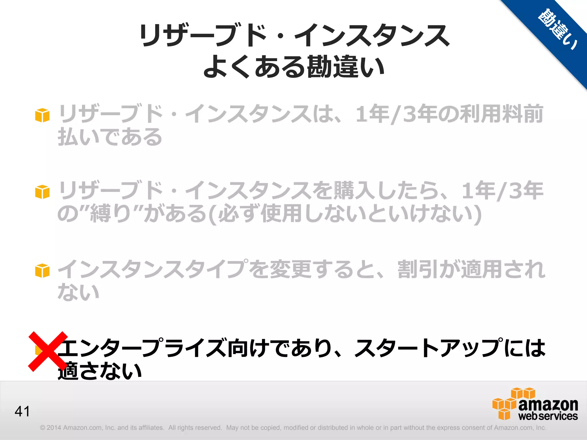 © 2014 Amazon.com, Inc. and its affiliates. All rights reserved. May not be copied, modified or distributed in whole or in part without the express consent of Amazon.com, Inc.
41
リザーブド・インスタンスは、1年/3年の利用料前
払いである
リザーブド・インスタンスを購入したら、1年/3年
の”縛り”がある(必ず使用しないといけない)
インスタンスタイプを変更すると、割引が適用され
ない
エンタープライズ向けであり、スタートアップには
適さない×
リザーブド・インスタンス
よくある勘違い
 