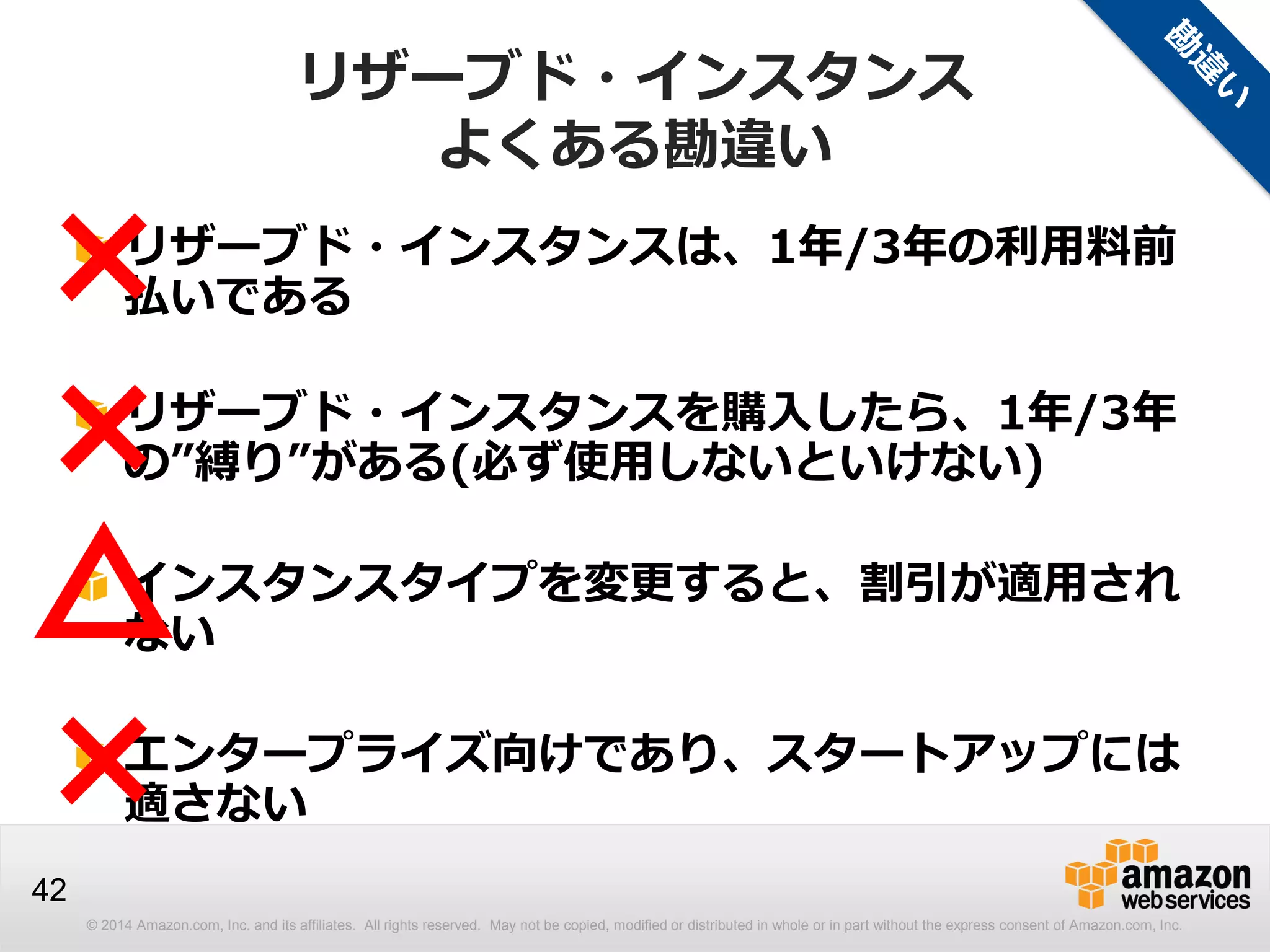 © 2014 Amazon.com, Inc. and its affiliates. All rights reserved. May not be copied, modified or distributed in whole or in part without the express consent of Amazon.com, Inc.
42
リザーブド・インスタンス
よくある勘違い
リザーブド・インスタンスは、1年/3年の利用料前
払いである
リザーブド・インスタンスを購入したら、1年/3年
の”縛り”がある(必ず使用しないといけない)
インスタンスタイプを変更すると、割引が適用され
ない
エンタープライズ向けであり、スタートアップには
適さない
×
×
×
△
 