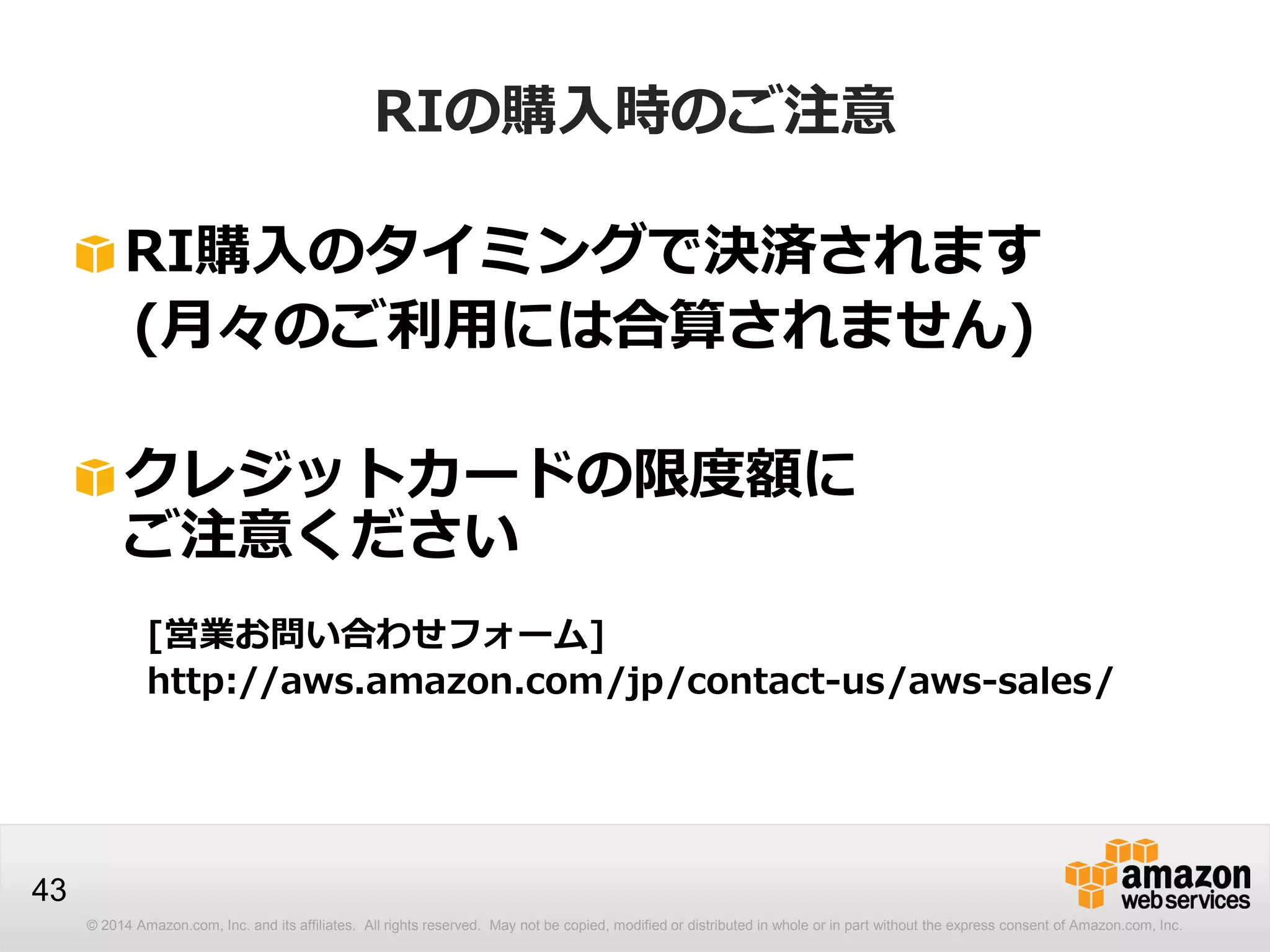 © 2014 Amazon.com, Inc. and its affiliates. All rights reserved. May not be copied, modified or distributed in whole or in part without the express consent of Amazon.com, Inc.
43
RI購入のタイミングで決済されます
(月々のご利用には合算されません)
クレジットカードの限度額に
ご注意ください
[営業お問い合わせフォーム]
http://aws.amazon.com/jp/contact-us/aws-sales/
RIの購入時のご注意
 