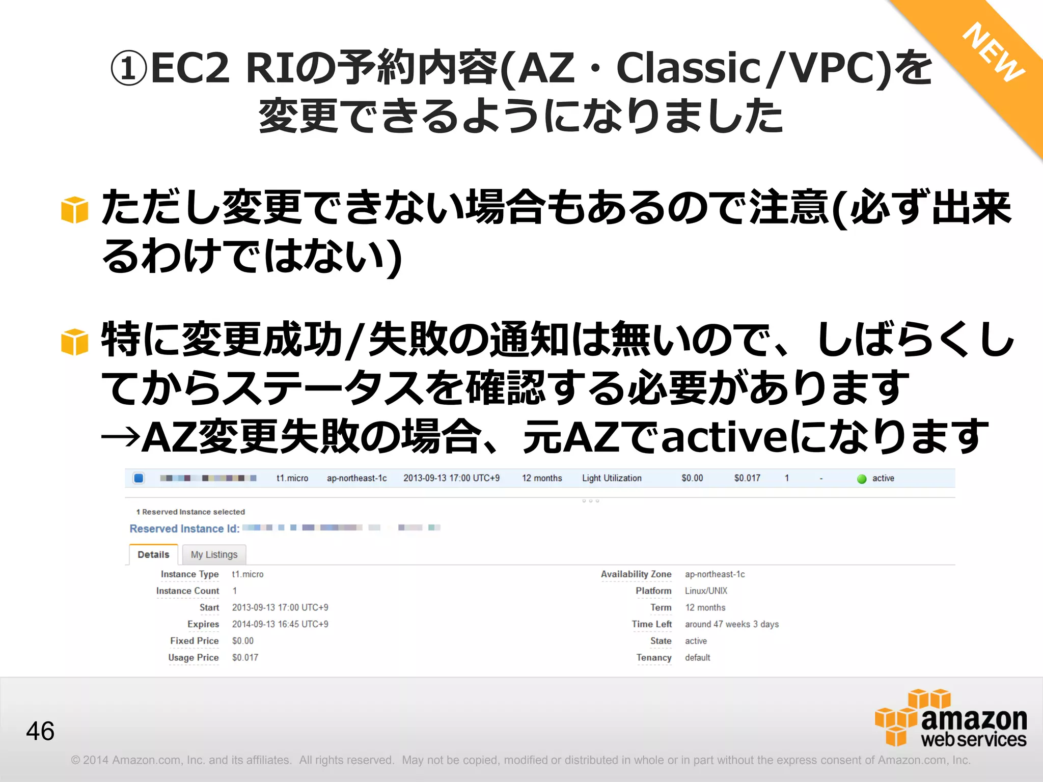 © 2014 Amazon.com, Inc. and its affiliates. All rights reserved. May not be copied, modified or distributed in whole or in part without the express consent of Amazon.com, Inc.
46
ただし変更できない場合もあるので注意(必ず出来
るわけではない)
特に変更成功/失敗の通知は無いので、しばらくし
てからステータスを確認する必要があります
→AZ変更失敗の場合、元AZでactiveになります
①EC2 RIの予約内容(AZ・Classic/VPC)を
変更できるようになりました
 