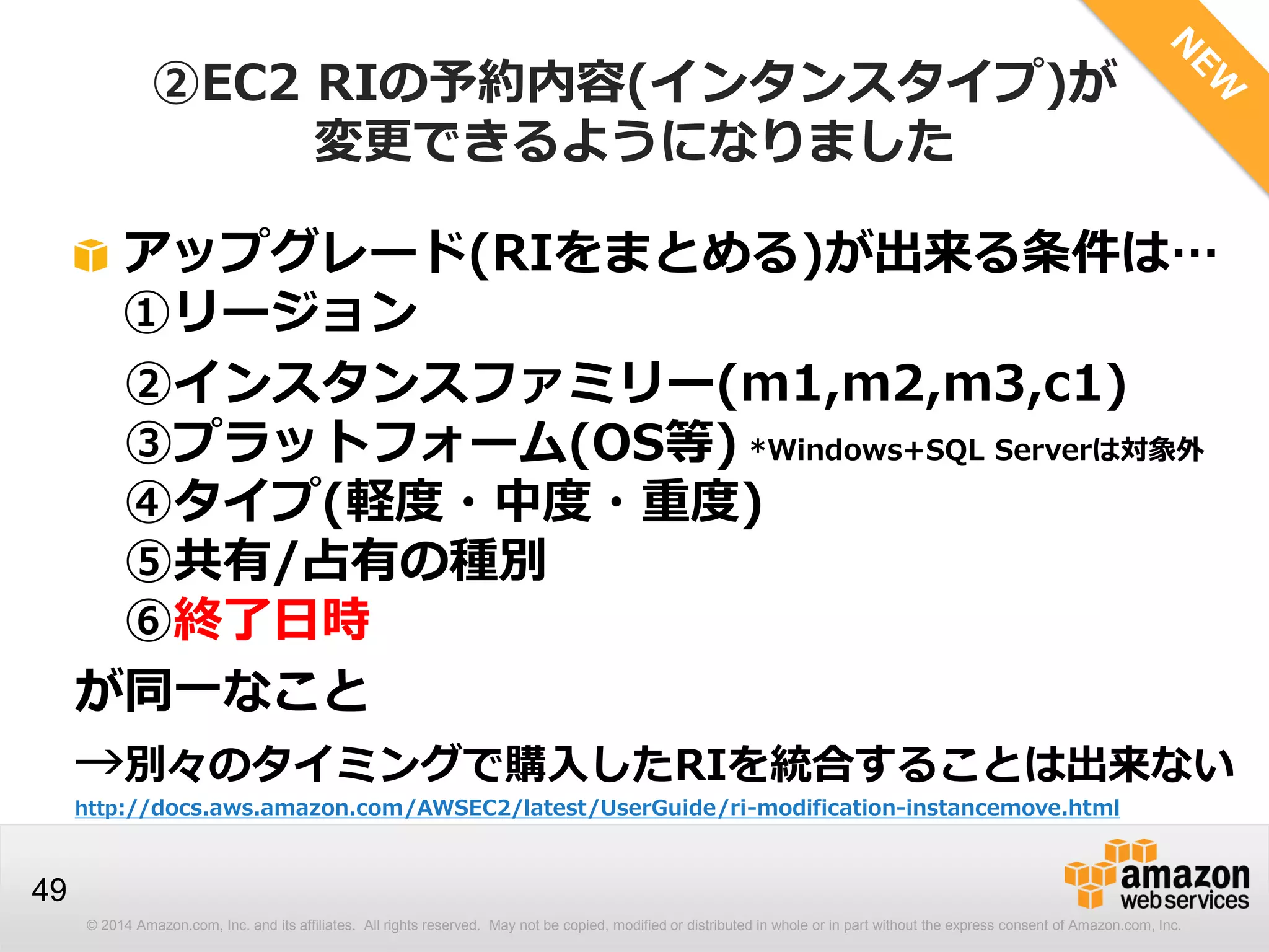 © 2014 Amazon.com, Inc. and its affiliates. All rights reserved. May not be copied, modified or distributed in whole or in part without the express consent of Amazon.com, Inc.
49
②EC2 RIの予約内容(インタンスタイプ)が
変更できるようになりました
アップグレード(RIをまとめる)が出来る条件は…
①リージョン
②インスタンスファミリー(m1,m2,m3,c1)
③プラットフォーム(OS等) *Windows+SQL Serverは対象外
④タイプ(軽度・中度・重度)
⑤共有/占有の種別
⑥終了日時
が同一なこと
→別々のタイミングで購入したRIを統合することは出来ない
http://docs.aws.amazon.com/AWSEC2/latest/UserGuide/ri-modification-instancemove.html
 