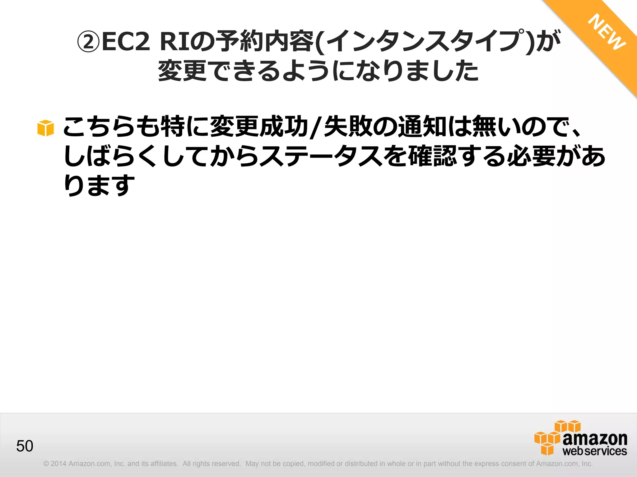 © 2014 Amazon.com, Inc. and its affiliates. All rights reserved. May not be copied, modified or distributed in whole or in part without the express consent of Amazon.com, Inc.
50
②EC2 RIの予約内容(インタンスタイプ)が
変更できるようになりました
こちらも特に変更成功/失敗の通知は無いので、
しばらくしてからステータスを確認する必要があ
ります
 