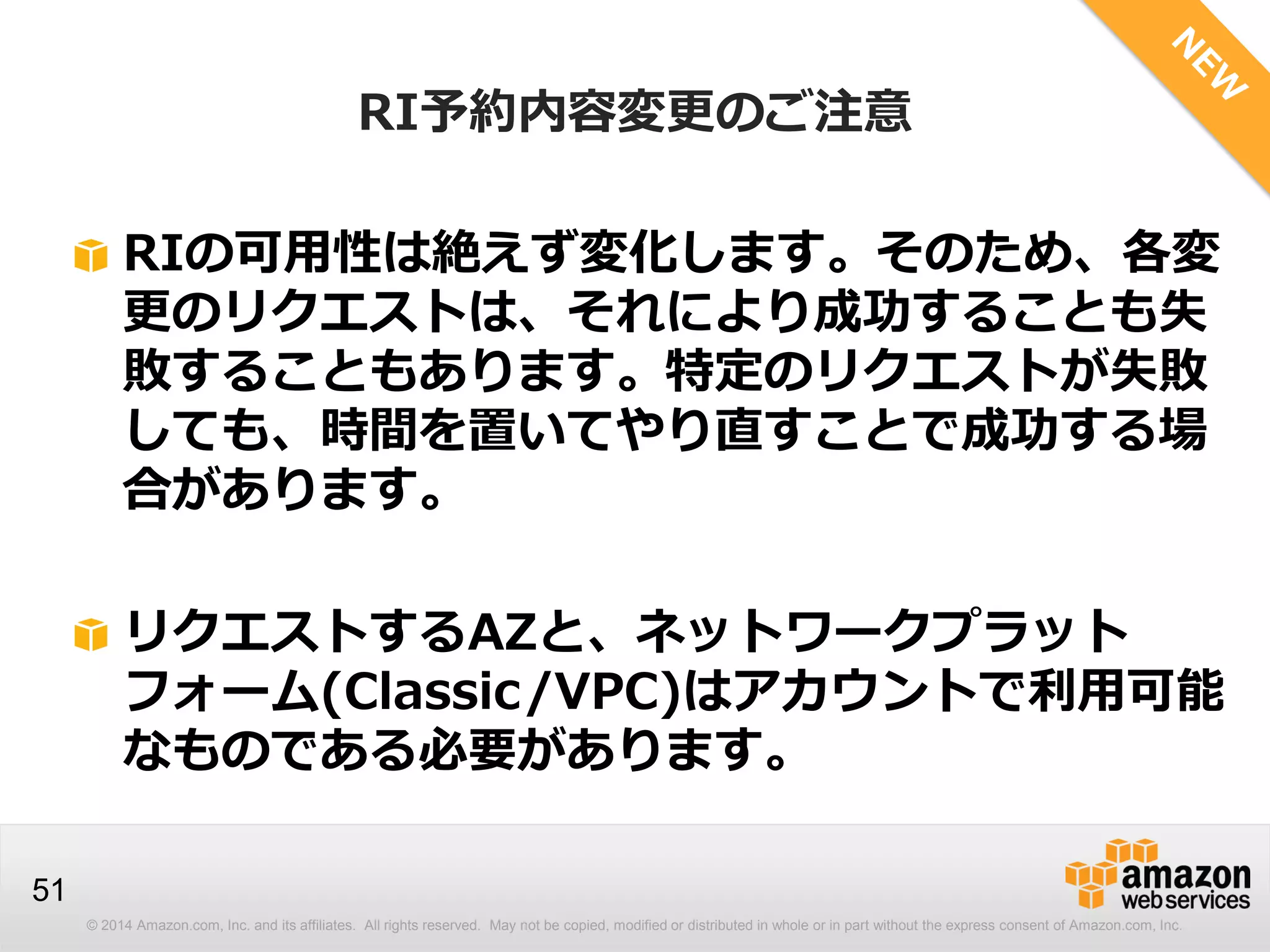 © 2014 Amazon.com, Inc. and its affiliates. All rights reserved. May not be copied, modified or distributed in whole or in part without the express consent of Amazon.com, Inc.
51
RIの可用性は絶えず変化します。そのため、各変
更のリクエストは、それにより成功することも失
敗することもあります。特定のリクエストが失敗
しても、時間を置いてやり直すことで成功する場
合があります。
リクエストするAZと、ネットワークプラット
フォーム(Classic/VPC)はアカウントで利用可能
なものである必要があります。
RI予約内容変更のご注意
 