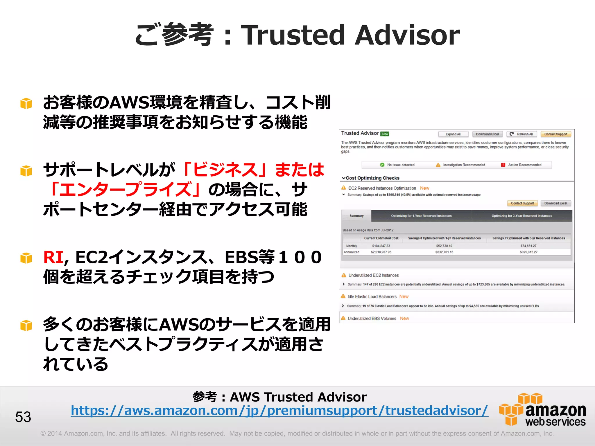 © 2014 Amazon.com, Inc. and its affiliates. All rights reserved. May not be copied, modified or distributed in whole or in part without the express consent of Amazon.com, Inc.
53
ご参考：Trusted Advisor
お客様のAWS環境を精査し、コスト削
減等の推奨事項をお知らせする機能
サポートレベルが「ビジネス」または
「エンタープライズ」の場合に、サ
ポートセンター経由でアクセス可能
RI, EC2インスタンス、EBS等１００
個を超えるチェック項目を持つ
多くのお客様にAWSのサービスを適用
してきたベストプラクティスが適用さ
れている
参考：AWS Trusted Advisor
https://aws.amazon.com/jp/premiumsupport/trustedadvisor/
 