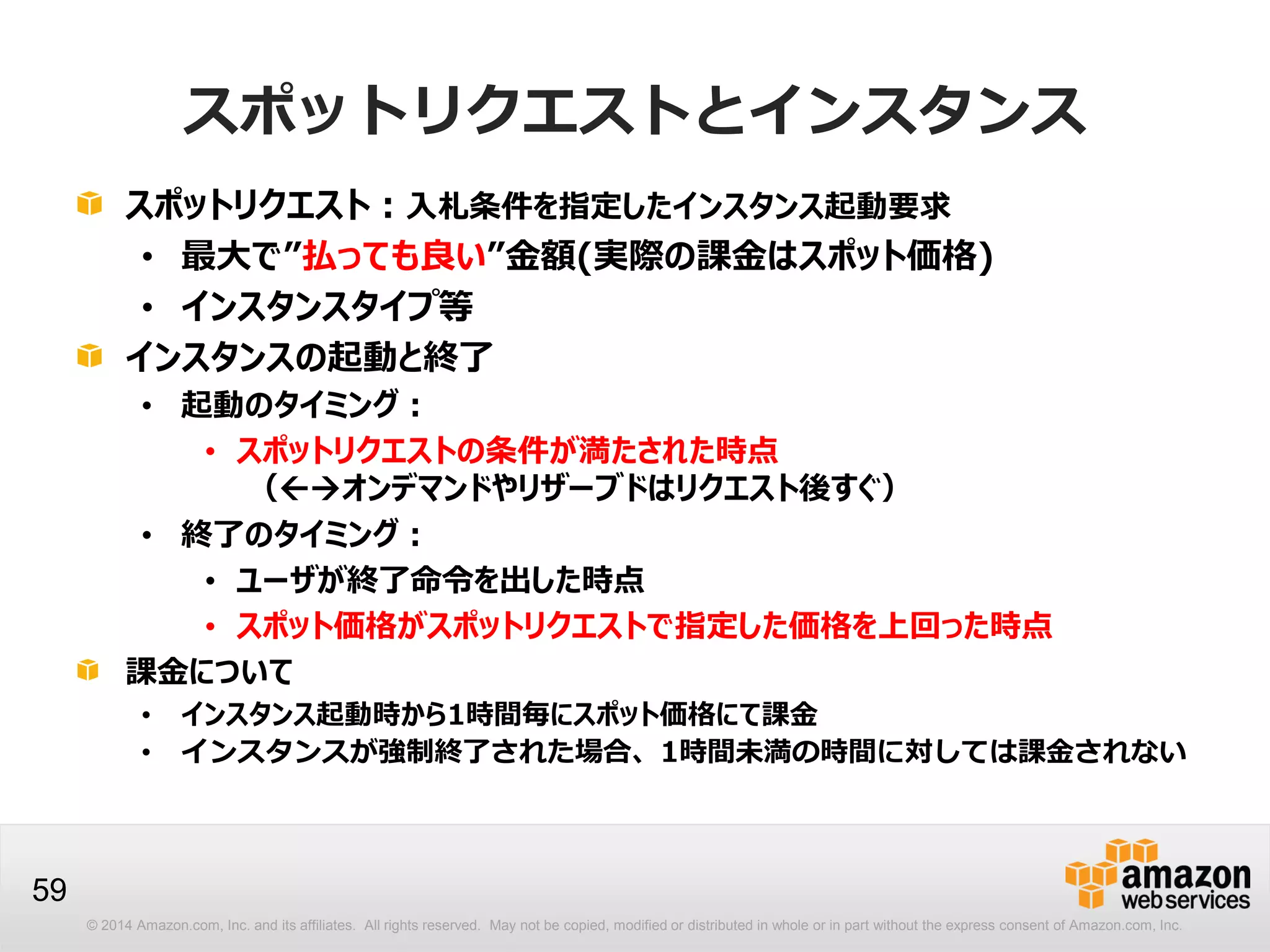 © 2014 Amazon.com, Inc. and its affiliates. All rights reserved. May not be copied, modified or distributed in whole or in part without the express consent of Amazon.com, Inc.
59
スポットリクエストとインスタンス
スポットリクエスト：入札条件を指定したインスタンス起動要求
• 最大で”払っても良い”金額(実際の課金はスポット価格)
• インスタンスタイプ等
インスタンスの起動と終了
• 起動のタイミング：
• スポットリクエストの条件が満たされた時点
（オンデマンドやリザーブドはリクエスト後すぐ）
• 終了のタイミング：
• ユーザが終了命令を出した時点
• スポット価格がスポットリクエストで指定した価格を上回った時点
課金について
• インスタンス起動時から1時間毎にスポット価格にて課金
• インスタンスが強制終了された場合、1時間未満の時間に対しては課金されない
 