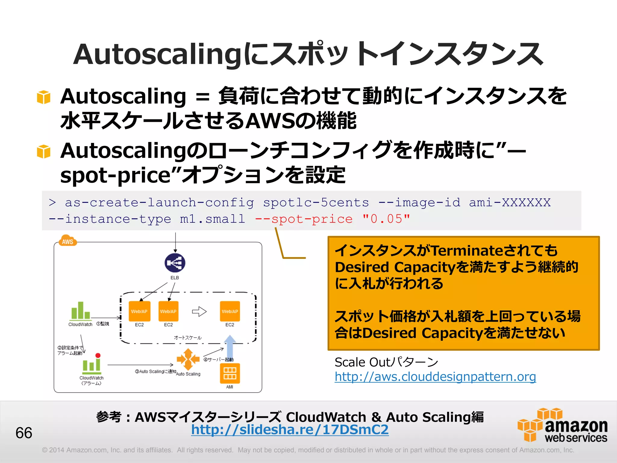 © 2014 Amazon.com, Inc. and its affiliates. All rights reserved. May not be copied, modified or distributed in whole or in part without the express consent of Amazon.com, Inc.
66
Autoscalingにスポットインスタンス
Autoscaling = 負荷に合わせて動的にインスタンスを
水平スケールさせるAWSの機能
Autoscalingのローンチコンフィグを作成時に”—
spot-price”オプションを設定
> as-create-launch-config spotlc-5cents --image-id ami-XXXXXX
--instance-type m1.small --spot-price "0.05"
インスタンスがTerminateされても
Desired Capacityを満たすよう継続的
に入札が行われる
スポット価格が入札額を上回っている場
合はDesired Capacityを満たせない
Scale Outパターン
http://aws.clouddesignpattern.org
参考：AWSマイスターシリーズ CloudWatch & Auto Scaling編
http://slidesha.re/17DSmC2
 