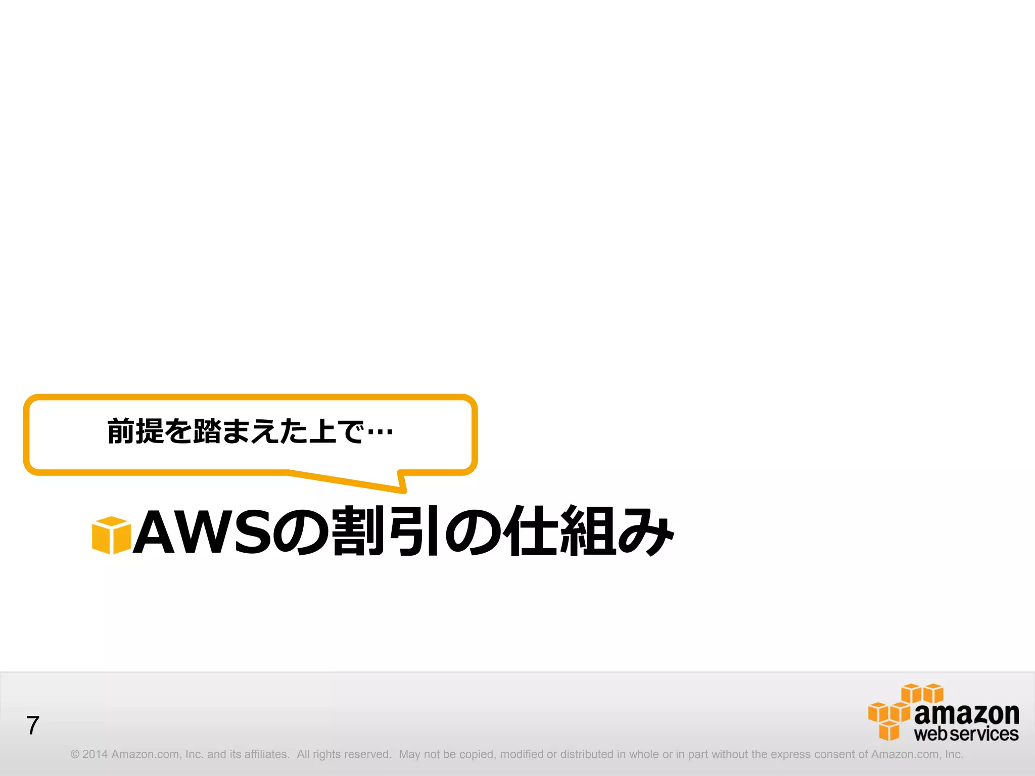 © 2014 Amazon.com, Inc. and its affiliates. All rights reserved. May not be copied, modified or distributed in whole or in part without the express consent of Amazon.com, Inc.
7
AWSの割引の仕組み
前提を踏まえた上で…
 