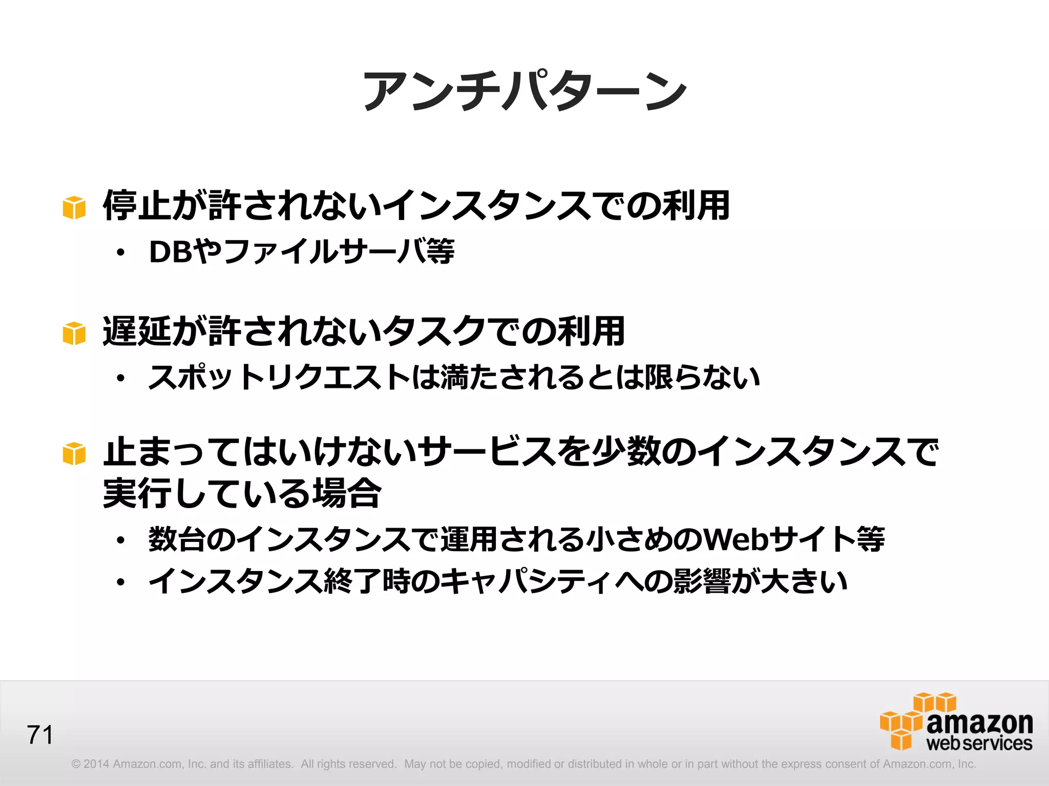 © 2014 Amazon.com, Inc. and its affiliates. All rights reserved. May not be copied, modified or distributed in whole or in part without the express consent of Amazon.com, Inc.
71
アンチパターン
停止が許されないインスタンスでの利用
• DBやファイルサーバ等
遅延が許されないタスクでの利用
• スポットリクエストは満たされるとは限らない
止まってはいけないサービスを少数のインスタンスで
実行している場合
• 数台のインスタンスで運用される小さめのWebサイト等
• インスタンス終了時のキャパシティへの影響が大きい
 