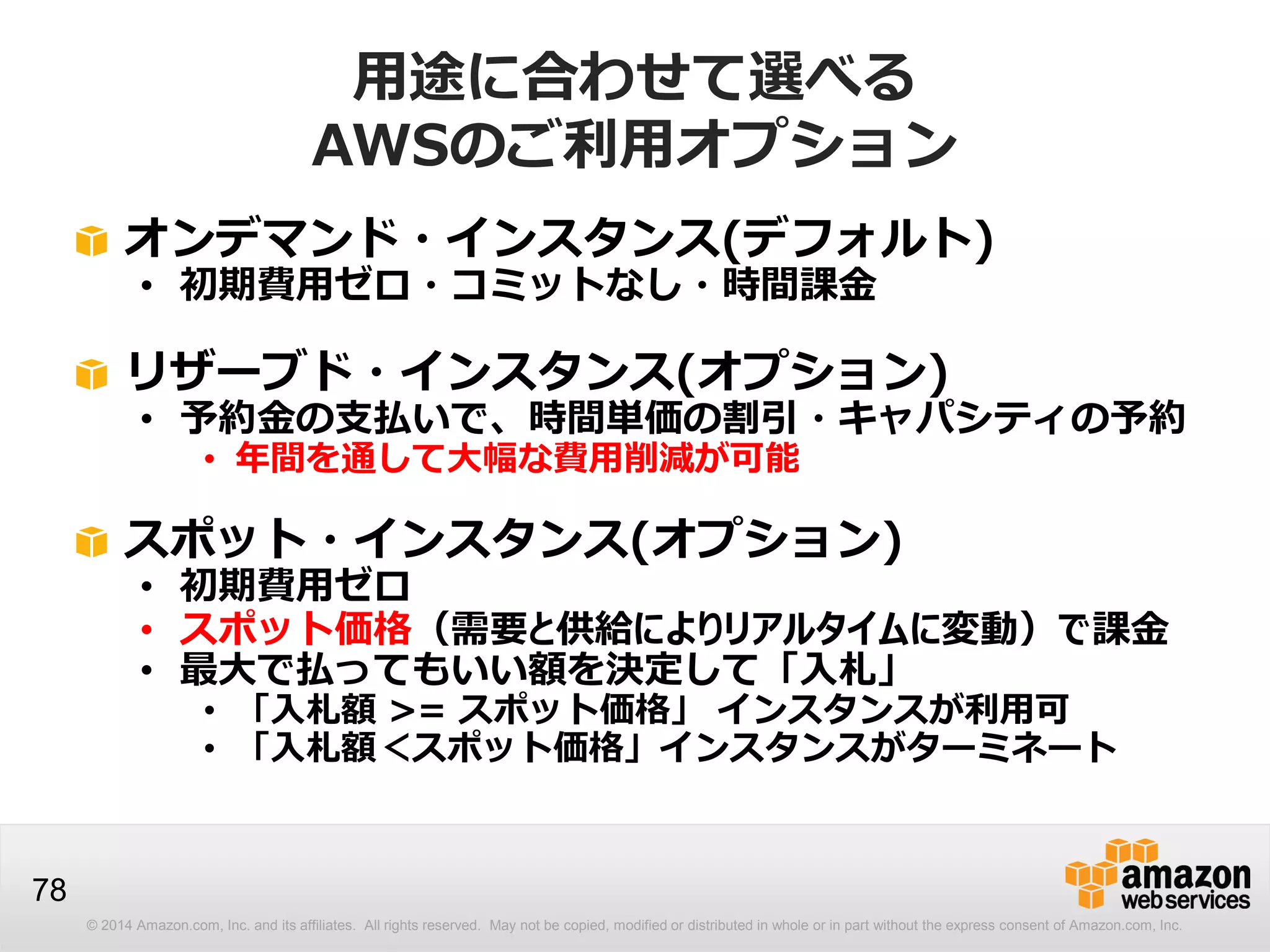 © 2014 Amazon.com, Inc. and its affiliates. All rights reserved. May not be copied, modified or distributed in whole or in part without the express consent of Amazon.com, Inc.
78
用途に合わせて選べる
AWSのご利用オプション
オンデマンド・インスタンス(デフォルト)
• 初期費用ゼロ・コミットなし・時間課金
リザーブド・インスタンス(オプション)
• 予約金の支払いで、時間単価の割引・キャパシティの予約
• 年間を通して大幅な費用削減が可能
スポット・インスタンス(オプション)
• 初期費用ゼロ
• スポット価格（需要と供給によりリアルタイムに変動）で課金
• 最大で払ってもいい額を決定して「入札」
• 「入札額 >= スポット価格」 インスタンスが利用可
• 「入札額＜スポット価格」インスタンスがターミネート
 