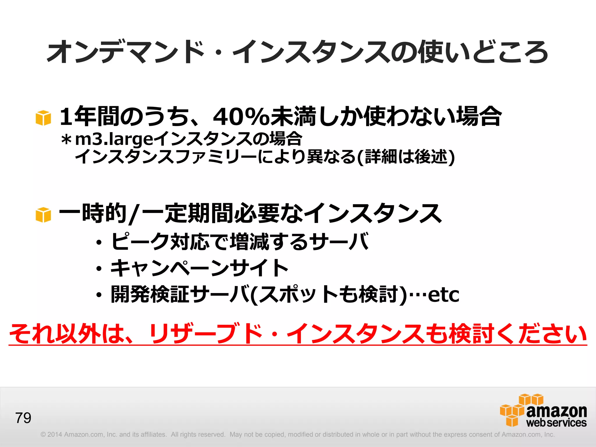 © 2014 Amazon.com, Inc. and its affiliates. All rights reserved. May not be copied, modified or distributed in whole or in part without the express consent of Amazon.com, Inc.
79
オンデマンド・インスタンスの使いどころ
1年間のうち、40%未満しか使わない場合
＊m3.largeインスタンスの場合
インスタンスファミリーにより異なる(詳細は後述)
一時的/一定期間必要なインスタンス
• ピーク対応で増減するサーバ
• キャンペーンサイト
• 開発検証サーバ(スポットも検討)…etc
それ以外は、リザーブド・インスタンスも検討ください
 