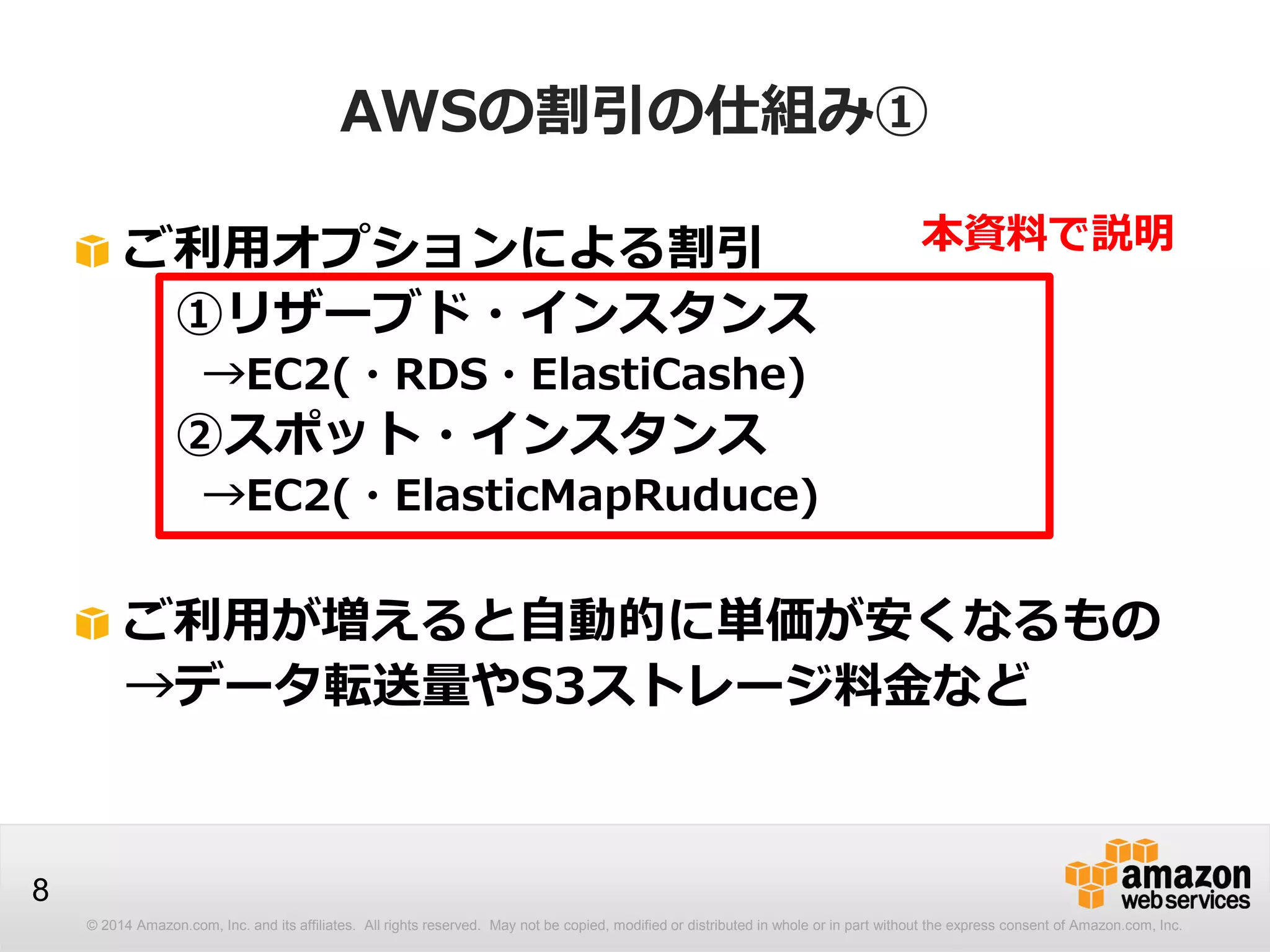 © 2014 Amazon.com, Inc. and its affiliates. All rights reserved. May not be copied, modified or distributed in whole or in part without the express consent of Amazon.com, Inc.
8
AWSの割引の仕組み①
ご利用オプションによる割引
①リザーブド・インスタンス
→EC2(・RDS・ElastiCashe)
②スポット・インスタンス
→EC2(・ElasticMapRuduce)
ご利用が増えると自動的に単価が安くなるもの
→データ転送量やS3ストレージ料金など
本資料で説明
 