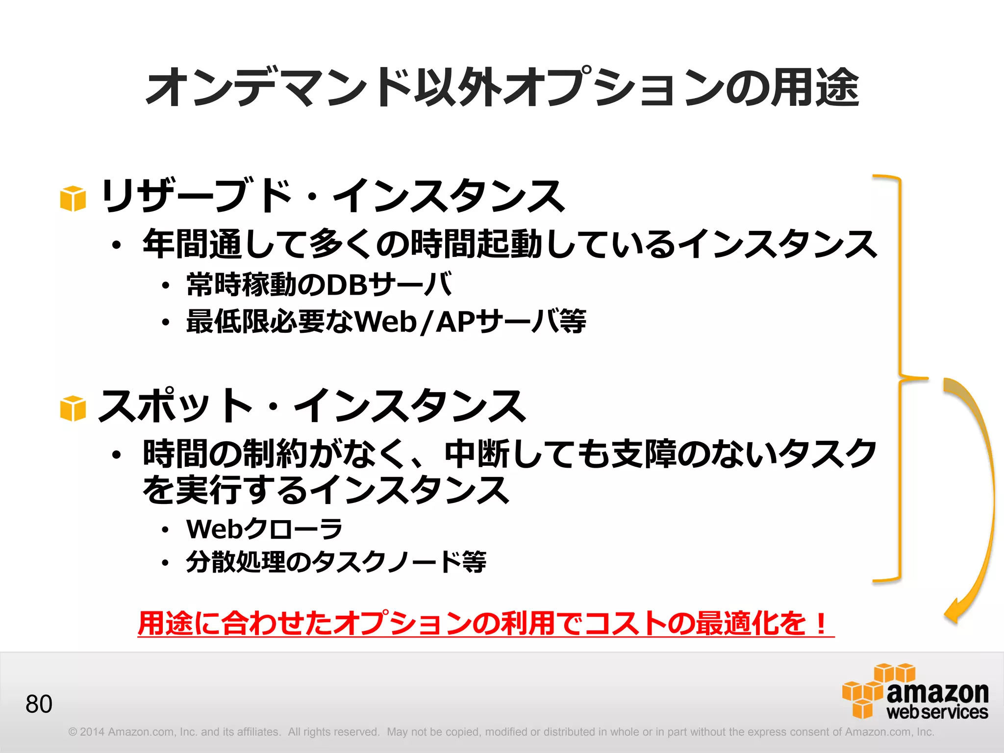 © 2014 Amazon.com, Inc. and its affiliates. All rights reserved. May not be copied, modified or distributed in whole or in part without the express consent of Amazon.com, Inc.
80
オンデマンド以外オプションの用途
リザーブド・インスタンス
• 年間通して多くの時間起動しているインスタンス
• 常時稼動のDBサーバ
• 最低限必要なWeb/APサーバ等
スポット・インスタンス
• 時間の制約がなく、中断しても支障のないタスク
を実行するインスタンス
• Webクローラ
• 分散処理のタスクノード等
用途に合わせたオプションの利用でコストの最適化を！
 