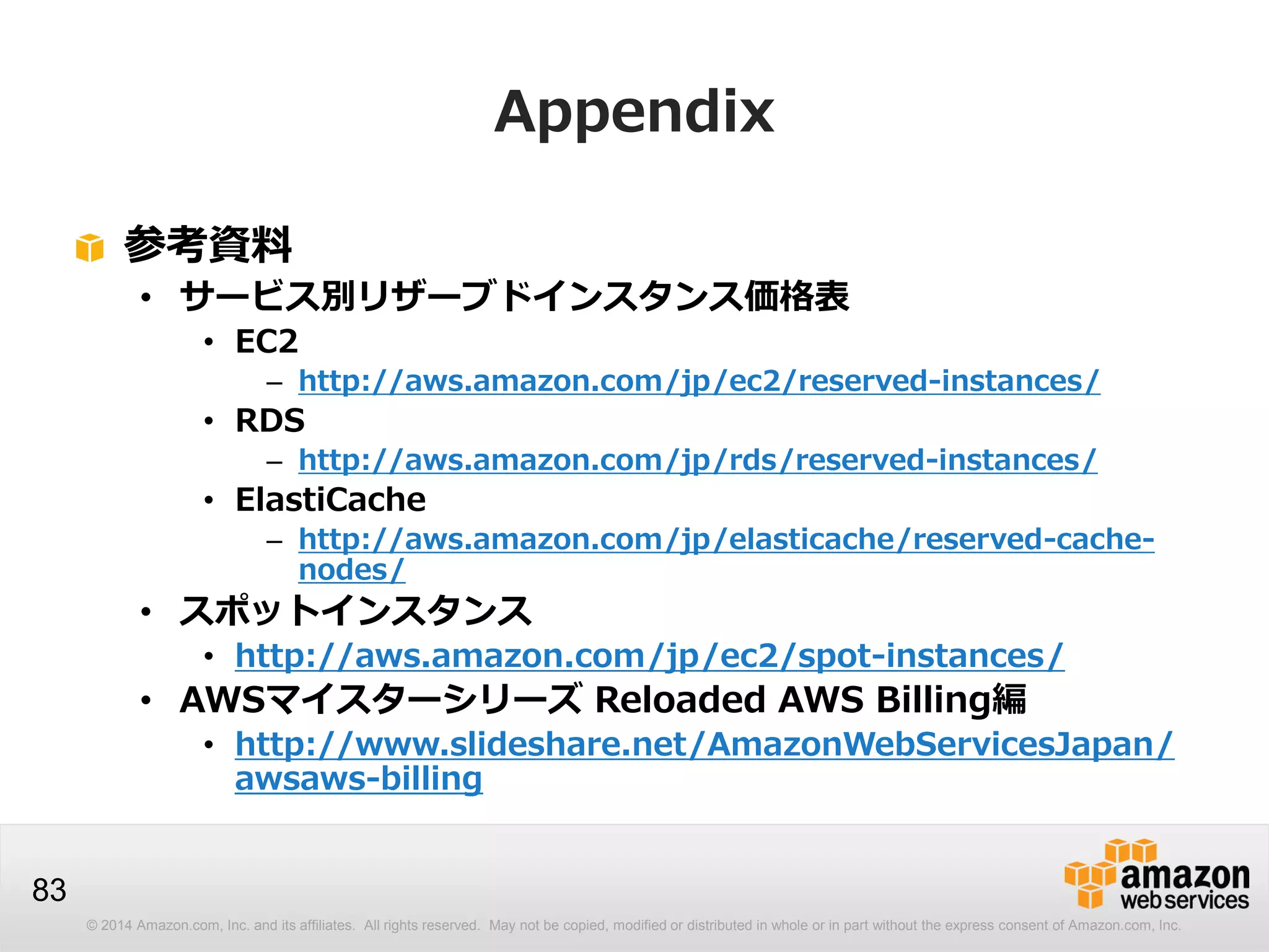 © 2014 Amazon.com, Inc. and its affiliates. All rights reserved. May not be copied, modified or distributed in whole or in part without the express consent of Amazon.com, Inc.
83
Appendix
参考資料
• サービス別リザーブドインスタンス価格表
• EC2
– http://aws.amazon.com/jp/ec2/reserved-instances/
• RDS
– http://aws.amazon.com/jp/rds/reserved-instances/
• ElastiCache
– http://aws.amazon.com/jp/elasticache/reserved-cache-
nodes/
• スポットインスタンス
• http://aws.amazon.com/jp/ec2/spot-instances/
• AWSマイスターシリーズ Reloaded AWS Billing編
• http://www.slideshare.net/AmazonWebServicesJapan/
awsaws-billing
 
