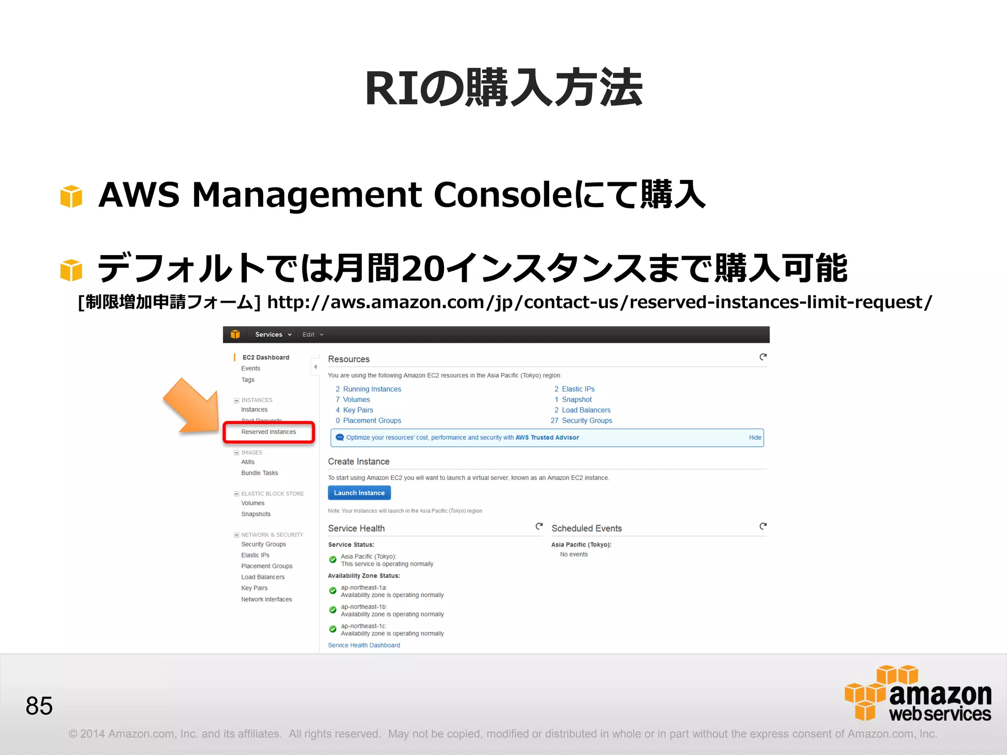 © 2014 Amazon.com, Inc. and its affiliates. All rights reserved. May not be copied, modified or distributed in whole or in part without the express consent of Amazon.com, Inc.
85
RIの購入方法
AWS Management Consoleにて購入
デフォルトでは月間20インスタンスまで購入可能
[制限増加申請フォーム] http://aws.amazon.com/jp/contact-us/reserved-instances-limit-request/
 